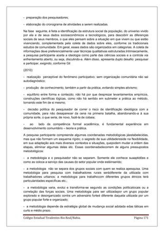 Colégio Estadual Tiradentes-Rio Real/Bahia. Página 171
- preparação dos pesquisadores;
- elaboração do cronograma de atividades a serem realizadas.
Na fase seguinte, é feita a identificação da estrutura social da população, do universo vivido
por ela e de seus dados socioeconômicos e tecnológicos, para descobrir as diferenças
sociais de seus membros, o que eles pensam sobre a situação em que vivem ou que estão
vivenciando, complementada pela coleta de dados sobre eles, conforme os tradicionais
estudos de comunidade. Em geral, esses dados são organizados em categorias. A coleta de
informações deve preferencialmente usar técnicas qualitativas estruturadas.Intrinsecamente,
a pesquisa participante aceita a ideologia como parte das ciências sociais e a controla via
enfrentamento aberto, ou seja, discutindo-a. Além disso, apresenta duplo desafio: pesquisar
e participar, exigindo, conforme Gil
(2010):
- realização perceptível do fenômeno participativo; sem organização comunitária não sai
autodiagnóstico;
- produção de conhecimento, também a partir da prática, evitando simples ativismo;
- equilíbrio entre forma e conteúdo; não há por que desprezar levantamentos empíricos,
construções científicas lógicas, como não há sentido em submeter a prática ao método,
tornando este fim de si mesmo;
- decisão política do pesquisador de correr o risco de identificação ideológica com a
comunidade, para não desaparecer da cena na primeira batalha, abandonando-a à sua
própria sorte, o que seria, de novo, fazê-la de cobaia;
- ao lado da competência formal acadêmica, é fundamental experiência em
desenvolvimento comunitário – teoria e prática.
A pesquisa participante compreende algumas coordenadas metodológicas jáestabelecidas,
mas que não formam um esquema rígido; o segredo de sua utilidadereside na flexibilidade,
em sua adaptação aos mais diversos contextos e situações, quepodem mudar a ordem das
etapas, eliminar algumas delas etc. Essas coordenadadecorrem de alguns pressupostos
metodológicos:
- a metodologia e o pesquisador não se separam. Somente ele conhece suaaptidões e
como as coloca a serviço das causas do setor popular onde estáinserido;
- a metodologia não se separa dos grupos sociais com quem se realiza apesquisa. Uma
metodologia para pesquisa com trabalhadores rurais serádiferente da utilizada com
trabalhadores urbanos; a metodologia para trabalhocom diferentes grupos étnicos terá
particularidades específicas etc.;
- a metodologia varia, evolui e transforma-se segundo as condições políticalocais ou a
correlação das forças sociais. Uma metodologia para ser utilizadapor um grupo popular
explorado e desorganizado contra um adversário forteé diferente daquela utilizada por um
grupo popular forte e organizado;
- a metodologia depende da estratégia global de mudança social adotada edas táticas em
curto e médio prazo.
 