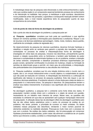 Colégio Estadual Tiradentes-Rio Real/Bahia. Página 172
A metodologia desse tipo de pesquisa está direcionada à união entreconhecimento e ação,
visto que a prática (ação) é um componente essencial tambémdo processo de conhecimento
e de intervenção na realidade. Isso porque, à medidaque a ação acontece, descobrimos
novos problemas antes não pensados, cujaanálise e consequente resolução também sofrem
modificações, dado o nível maiode experiência tanto do pesquisador quanto de seus
companheiros da comunidade.
3.4.4 do ponto de vista da forma de abordagem do problema
Sob o ponto de vista da abordagem do problema, a pesquisa pode ser:
a) Pesquisa quantitativa: considera que tudo pode ser quantificável, o que significa
traduzir em números opiniões e informações para classificá-las e analisá-las. Requer o uso
de recursos e de técnicas estatísticas (percentagem, média, moda, mediana, desvio-padrão,
coeficiente de correlação, análise de regressão etc.).
No desenvolvimento da pesquisa de natureza quantitativa, devemos formular hipóteses e
classificar a relação entre as variáveis para garantir a precisão dos resultados, evitando
contradições no processo de análise e interpretação.Essa forma de abordagem é
empregada em vários tipos de pesquisas, inclusive nas descritivas, principalmente quando
buscam a relação causa-efeito entre os fenômenos e também pela facilidade de poder
descrever a complexidade de determinada hipótese ou de um problema, analisar a interação
de certas variáveis, compreender e classificar processos dinâmicos experimentados por
grupos sociais, apresentar contribuições no processo de mudança, criação ou formação de
opiniões de determinado grupo e permitir, em maior grau de profundidade, a interpretação
das particularidades dos comportamentos ou das atitudes dos indivíduos.
b) Pesquisa qualitativa: considera que há uma relação dinâmica entre o mundo real e o
sujeito, isto é, um vínculo indissociável entre o mundo objetivo e a subjetividade do sujeito
que não pode ser traduzido em números. A interpretação dos fenômenos e a atribuição de
significados são básicas no processo de pesquisa qualitativa. Esta não requer o uso de
métodos e técnicas estatísticas. O ambiente natural é a fonte direta para coleta de dados e o
pesquisador é o instrumento-chave. Tal pesquisa é descritiva. Os pesquisadores tendem a
analisar seus dados indutivamente. O processo e seu significado são os focos principais de
abordagem.
Na abordagem qualitativa, a pesquisa tem o ambiente como fonte direta dos dados. O
pesquisador mantém contato direto com o ambiente e o objeto de estudo em questão,
necessitando de um trabalho mais intensivo de campo. Nesse caso, as questões são
estudadas no ambiente em que elas se apresentam sem qualquer manipulação intencional
do pesquisador. A utilização desse tipo de abordagem difere da abordagem quantitativa pelo
fato de não utilizar dados estatísticos como o centro do processo de análise de um
problema, não tendo, portanto, a prioridade de numerar ou medir unidades. Os dados
coletados nessas pesquisas são descritivos, retratando o maior número possível de
elementos existentes na realidade estudada. Preocupa-se muito mais com o processo do
que com o produto. Na análise dos dados coletados, não há preocupação em comprovar
hipóteses previamente estabelecidas, porém estas não eliminam a existência de um quadro
teórico que direcione a coleta, a análise e a interpretação dos dados.
 