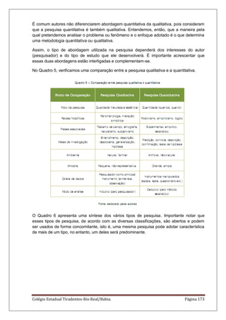 Colégio Estadual Tiradentes-Rio Real/Bahia. Página 173
É comum autores não diferenciarem abordagem quantitativa da qualitativa, pois consideram
que a pesquisa quantitativa é também qualitativa. Entendemos, então, que a maneira pela
qual pretendemos analisar o problema ou fenômeno e o enfoque adotado é o que determina
uma metodologia quantitativa ou qualitativa.
Assim, o tipo de abordagem utilizada na pesquisa dependerá dos interesses do autor
(pesquisador) e do tipo de estudo que ele desenvolverá. É importante acrescentar que
essas duas abordagens estão interligadas e complementam-se.
No Quadro 5, verificamos uma comparação entre a pesquisa qualitativa e a quantitativa.
O Quadro 6 apresenta uma síntese dos vários tipos de pesquisa. Importante notar que
esses tipos de pesquisa, de acordo com as diversas classificações, são abertos e podem
ser usados de forma concomitante, isto é, uma mesma pesquisa pode adotar característica
de mais de um tipo, no entanto, um deles será predominante.
 