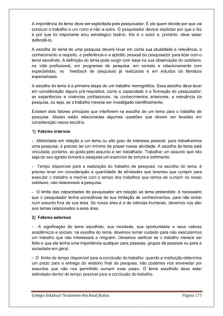 Colégio Estadual Tiradentes-Rio Real/Bahia. Página 177
A importância do tema deve ser explicitada pelo pesquisador. É ele quem decide por que vai
conduzir o trabalho a um rumo e não a outro. O pesquisador deverá explicitar por que o fez
e por que foi importante e/ou estratégico fazê-lo. Ele é o autor e, portanto, deve saber
defendê-lo.
A escolha do tema de uma pesquisa deverá levar em conta sua atualidade e relevância, o
conhecimento a respeito, a preferência e a aptidão pessoal do pesquisador para lidar com o
tema escolhido. A definição do tema pode surgir com base na sua observação do cotidiano,
na vida profissional, em programas de pesquisa, em contato e relacionamento com
especialistas, no feedback de pesquisas já realizadas e em estudos da literatura
especializada.
A escolha do tema é a primeira etapa de um trabalho monográfico. Essa escolha deve levar
em consideração alguns pré-requisitos, como a capacidade e a formação do pesquisador,
as experiências e vivências profissionais, os conhecimentos anteriores, a relevância da
pesquisa, ou seja, se o trabalho merece ser investigado cientificamente.
Existem dois fatores principais que interferem na escolha de um tema para o trabalho de
pesquisa. Abaixo estão relacionadas algumas questões que devem ser levadas em
consideração nessa escolha.
1) Fatores internos
- Afetividade em relação a um tema ou alto grau de interesse pessoal: para trabalharmos
uma pesquisa, é preciso ter um mínimo de prazer nessa atividade. A escolha do tema está
vinculada, portanto, ao gosto pelo assunto a ser trabalhado. Trabalhar um assunto que não
seja do seu agrado tornará a pesquisa um exercício de tortura e sofrimento.
- Tempo disponível para a realização do trabalho de pesquisa: na escolha do tema, é
preciso levar em consideração a quantidade de atividades que teremos que cumprir para
executar o trabalho e medi-la com o tempo dos trabalhos que temos de cumprir no nosso
cotidiano, não relacionado à pesquisa.
- O limite das capacidades do pesquisador em relação ao tema pretendido: é necessário
que o pesquisador tenha consciência de sua limitação de conhecimentos, para não entrar
num assunto fora de sua área. Se nossa área é a de ciências humanas, devemos nos ater
aos temas relacionados a essa área.
2) Fatores externos
- A significação do tema escolhido, sua novidade, sua oportunidade e seus valores
acadêmicos e sociais: na escolha do tema, devemos tomar cuidado para não executarmos
um trabalho que não interessará a ninguém. Devemos verificar se o trabalho merece ser
feito e que ele tenha uma importância qualquer para pessoas, grupos de pessoas ou para a
sociedade em geral.
- O limite de tempo disponível para a conclusão do trabalho: quando a instituição determina
um prazo para a entrega do relatório final da pesquisa, não podemos nos enveredar por
assuntos que não nos permitirão cumprir esse prazo. O tema escolhido deve estar
delimitado dentro do tempo possível para a conclusão do trabalho.
 