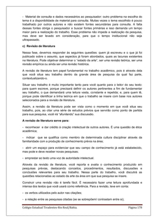 Colégio Estadual Tiradentes-Rio Real/Bahia. Página 178
- Material de consulta e dados necessários ao pesquisador: outro problema na escolha do
tema é a disponibilidade de material para consulta. Muitas vezes o tema escolhido é pouco
trabalhado por outros autores e não existem fontes secundárias para consulta. A falta
dessas fontes obriga o pesquisador a buscar fontes primárias e isso demanda um tempo
maior para a realização do trabalho. Esse problema não impede a realização da pesquisa,
mas deve ser levado em consideração, para que o tempo institucional não seja
ultrapassado.
c) Revisão de literatura
Nessa fase, devemos responder às seguintes questões: quem já escreveu e o que já foi
publicado sobre o assunto, que aspectos já foram abordados, quais as lacunas existentes
na literatura. Pode objetivar determinar o ―estado da arte‖, ser uma revisão teórica, ser uma
revisão empírica ou ainda ser uma revisão histórica.
A revisão de literatura tem papel fundamental no trabalho acadêmico, pois é através dela
que você situa seu trabalho dentro da grande área de pesquisa da qual faz parte,
contextualizando-o.
Situar seu trabalho é muito importante tanto para você quanto para o leitor do seu texto:
para quem escreve, porque precisará definir os autores pertinentes a fim de fundamentar
seu trabalho, o que demandará uma leitura vasta, constante e repetida; e, para quem lê,
porque pode identificar a linha teórica em que o trabalho se insere com base nos autores
selecionados para a revisão de literatura.
Assim, a revisão da literatura pode ser vista como o momento em que você situa seu
trabalho, pois, ao citar uma série de estudos prévios que servirão como ponto de partida
para sua pesquisa, você irá ―afunilando‖ sua discussão.
A revisão de literatura serve para:
- reconhecer e dar crédito à criação intelectual de outros autores. É uma questão de ética
acadêmica;
- indicar que se qualifica como membro de determinada cultura disciplinar através da
familiaridade com a produção de conhecimento prévia na área;
- abrir um espaço para evidenciar que seu campo de conhecimento já está estabelecido,
mas pode e deve receber novas pesquisas;
- emprestar ao texto uma voz de autoridade intelectual.
Através da revisão de literatura, você reporta e avalia o conhecimento produzido em
pesquisas prévias, destacando conceitos, procedimentos, resultados, discussões e
conclusões relevantes para seu trabalho. Nessa parte do trabalho, você discutirá as
questões relacionadas ao estado da arte da área em que sua pesquisa se insere.
Construir uma revisão não é tarefa fácil. É necessário fazer uma leitura aprofundada e
intensa dos textos que você usará como referência. Para a revisão, leve em conta:
- os verbos utilizados pelo autor nas citações;
- a relação entre as pesquisas citadas (se se sobrepõem/ contrastam entre si);
 