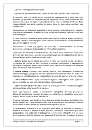 Colégio Estadual Tiradentes-Rio Real/Bahia. Página 179
- justificar a presença dos textos citados;
- explicitar em que momentos você é o único autor do texto que está sendo construído.
É necessário fazer com que os autores que você cita dialoguem entre si, tendo você como
mediador, já que todas as pesquisas prévias reportadas na sua revisão devem ter sido
selecionadas porque, por alguma razão, são relevantes para seu trabalho. Em função disso,
nessa mediação, você poderá explicar por que as cita e em que medida contribuem para
sua pesquisa.
Apresentamos, na sequência, sugestões de como proceder, sistematicamente, visando a
realizar adequada seleção bibliográfica no que diz respeito à coleta de dados e à localização
das informações.
A coleta de dados: de posse do tema, devemos procurar na biblioteca, através de fichários,
catálogos, abstracts, uma bibliografia sobre o assunto, a qual fornecerá os dados essenciais
para a elaboração do trabalho.
Selecionadas as obras que poderão ser úteis para o desenvolvimento do assunto,
procedemos, em seguida, à localização das informações necessárias.
Localização das informações: tendo em mãos uma lista de obras identificadas como fontes
prováveis para determinado assunto, procuramos localizar as informações úteis através das
leituras. Nessas leituras, devemos proceder assim:
- Leitura prévia ou pré-leitura: procuramos o índice ou o sumário, lemos o prefácio, a
contracapa, as ―orelhas‖ do livro, os títulos e subtítulos, pesquisando a existência das
informações desejadas. Através dessa primeira leitura, fazemos uma seleção das obras que
serão examinadas mais detidamente.
- Leitura seletiva: o objetivo dessa leitura é verificar, mais atentamente, as obras que
contêm informações úteis para o trabalho. Fazemos uma leitura mais detida dos títulos, dos
subtítulos, do conteúdo das partes e dos capítulos, procedendo, assim, a uma nova seleção.
- Leitura crítica/analítica: agora a leitura deve objetivar a intelecção do texto, a preensão
do seu conteúdo, que será submetido à análise e à interpretação.
- Leitura interpretativa: entendido e analisado o texto, procuramos estabelecer relações,
confrontar ideias, refutar ou confirmar opiniões.
Caso seja necessário ampliar o levantamento bibliográfico, devemos procurar, na
bibliografia de cada obra, nas notas de rodapé, nas referências, a indicação de outras obras
e outros autores que poderão ser consultados.
O uso da biblioteca e a confecção de fichas de leitura: após a delimitação do(s) objeto(s) de
estudo da pesquisa, o pesquisador iniciará a fase de levantamento dos materiais existentes
sobre o tema ou das questões que determinam os objetos de estudo.
O levantamento bibliográfico é um apanhado geral sobre os principais documentos e
trabalhos realizados a respeito do tema escolhido, abordados anteriormente por outros
pesquisadores para a obtenção de dados para a pesquisa. Essa bibliografia deve ser capaz
de fornecer informações e contribuir com a pesquisa. O levantamento é realizado de acordo
 