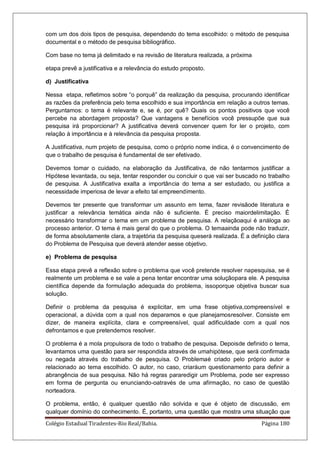 Colégio Estadual Tiradentes-Rio Real/Bahia. Página 180
com um dos dois tipos de pesquisa, dependendo do tema escolhido: o método de pesquisa
documental e o método de pesquisa bibliográfico.
Com base no tema já delimitado e na revisão de literatura realizada, a próxima
etapa prevê a justificativa e a relevância do estudo proposto.
d) Justificativa
Nessa etapa, refletimos sobre ―o porquê‖ da realização da pesquisa, procurando identificar
as razões da preferência pelo tema escolhido e sua importância em relação a outros temas.
Perguntamos: o tema é relevante e, se é, por quê? Quais os pontos positivos que você
percebe na abordagem proposta? Que vantagens e benefícios você pressupõe que sua
pesquisa irá proporcionar? A justificativa deverá convencer quem for ler o projeto, com
relação à importância e à relevância da pesquisa proposta.
A Justificativa, num projeto de pesquisa, como o próprio nome indica, é o convencimento de
que o trabalho de pesquisa é fundamental de ser efetivado.
Devemos tomar o cuidado, na elaboração da Justificativa, de não tentarmos justificar a
Hipótese levantada, ou seja, tentar responder ou concluir o que vai ser buscado no trabalho
de pesquisa. A Justificativa exalta a importância do tema a ser estudado, ou justifica a
necessidade imperiosa de levar a efeito tal empreendimento.
Devemos ter presente que transformar um assunto em tema, fazer revisãode literatura e
justificar a relevância temática ainda não é suficiente. É preciso maiordelimitação. É
necessário transformar o tema em um problema de pesquisa. A relaçãoaqui é análoga ao
processo anterior. O tema é mais geral do que o problema. O temaainda pode não traduzir,
de forma absolutamente clara, a trajetória da pesquisa queserá realizada. É a definição clara
do Problema de Pesquisa que deverá atender aesse objetivo.
e) Problema de pesquisa
Essa etapa prevê a reflexão sobre o problema que você pretende resolver napesquisa, se é
realmente um problema e se vale a pena tentar encontrar uma soluçãopara ele. A pesquisa
científica depende da formulação adequada do problema, issoporque objetiva buscar sua
solução.
Definir o problema da pesquisa é explicitar, em uma frase objetiva,compreensível e
operacional, a dúvida com a qual nos deparamos e que planejamosresolver. Consiste em
dizer, de maneira explícita, clara e compreensível, qual adificuldade com a qual nos
defrontamos e que pretendemos resolver.
O problema é a mola propulsora de todo o trabalho de pesquisa. Depoisde definido o tema,
levantamos uma questão para ser respondida através de umahipótese, que será confirmada
ou negada através do trabalho de pesquisa. O Problemaé criado pelo próprio autor e
relacionado ao tema escolhido. O autor, no caso, criaráum questionamento para definir a
abrangência de sua pesquisa. Não há regras pararedigir um Problema, pode ser expresso
em forma de pergunta ou enunciando-oatravés de uma afirmação, no caso de questão
norteadora.
O problema, então, é qualquer questão não solvida e que é objeto de discussão, em
qualquer domínio do conhecimento. É, portanto, uma questão que mostra uma situação que
 