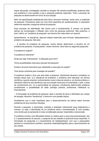Colégio Estadual Tiradentes-Rio Real/Bahia. Página 181
requer discussão, investigação, decisão ou solução. De maneira simplificada, podemos dizer
que problema é uma questão a que a pesquisa pretende responder. Todo o processo de
pesquisa se desenvolverá em torno de sua solução.
Além da especificação estabelecida pelo tema, devemos restringir, ainda mais, a amplitude
da pesquisa. Precisamos optar por uma linha específica de questionamento; é necessário
sabermos explicitar a pergunta central da pesquisa.
Esse processo de delimitação não ocorre pura e simplesmente. É preciso um grande
esforço de conceituação e reflexão, bem como de pesquisa preliminar. Não podemos, a
priori, definir um ―problema de pesquisa‖ sem termos lido nada sobre um assunto.
Apresentamos, na sequência, algumas etapas essenciais para formular adequadamente o
problema de pesquisa. São elas:
- A escolha do problema de pesquisa: muitos fatores determinam a escolha de um
problema de pesquisa. O pesquisador, nesse momento, deve fazer as seguintes perguntas:
O problema é original?
O problema é relevante?
Ainda que seja ―interessante‖, é adequado para mim?
Tenho possibilidades reais para executar tal pesquisa?
Existem recursos financeiros que viabilizarão a execução do projeto?
Terei tempo suficiente para investigar tal questão?
O problema sinaliza o foco que será dado à pesquisa. Geralmente devemos considerar na
escolha desse foco: a) a relevância do problema: o problema será relevante, em termos
científicos, quando propiciar conhecimentos novos à área de estudo e, em termos práticos, a
relevância refere-se aos benefícios que sua solução trará para a humanidade, o país, a área
de conhecimento etc.; b) a oportunidade de pesquisa: escolhemos determinado problema
considerando a possibilidade de obter prestígio pessoal, profissional, intelectual ou
financiamento.
- A formulação do problema de pesquisa: após a escolha do tema e delimitado seu campo
de atuação, devemos ―transformar‖ o tema em uma questão básica.
Acreditamos que é mais importante para o desenvolvimento da ciência saber formular
problemas do que encontrar soluções.
Durante a pesquisa, é examinado, avaliado e analisado criticamente oque estipulamos e
criamos, ou seja, a delimitação de um problema sobre o temaestudado. É uma questão,
uma dúvida que se apresenta à nossa consideração paraser respondida e solucionada.
O problema envolve uma dificuldade teórica ou prática para a qual procuramossolução, isto
é, o questionamento do assunto, a pergunta de seu trabalho à qualvocê busca responder. A
formulação de perguntas e o levantamento de hipótesesfazem com que o pesquisador
penetre no conhecimento científico, buscando materialbibliográfico para o aprimoramento de
seu estudo.
 