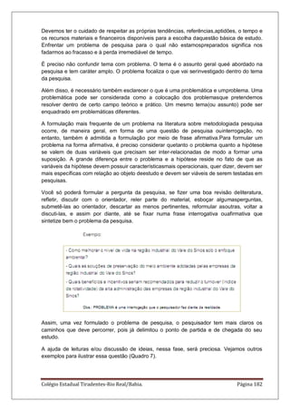 Colégio Estadual Tiradentes-Rio Real/Bahia. Página 182
Devemos ter o cuidado de respeitar as próprias tendências, referências,aptidões, o tempo e
os recursos materiais e financeiros disponíveis para a escolha daquestão básica de estudo.
Enfrentar um problema de pesquisa para o qual não estamospreparados significa nos
fadarmos ao fracasso e à perda irremediável de tempo.
É preciso não confundir tema com problema. O tema é o assunto geral queé abordado na
pesquisa e tem caráter amplo. O problema focaliza o que vai serinvestigado dentro do tema
da pesquisa.
Além disso, é necessário também esclarecer o que é uma problemática e umproblema. Uma
problemática pode ser considerada como a colocação dos problemasque pretendemos
resolver dentro de certo campo teórico e prático. Um mesmo tema(ou assunto) pode ser
enquadrado em problemáticas diferentes.
A formulação mais frequente de um problema na literatura sobre metodologiada pesquisa
ocorre, de maneira geral, em forma de uma questão de pesquisa ouinterrogação, no
entanto, também é admitida a formulação por meio de frase afirmativa.Para formular um
problema na forma afirmativa, é preciso considerar quetanto o problema quanto a hipótese
se valem de duas variáveis que precisam ser inter-relacionadas de modo a formar uma
suposição. A grande diferença entre o problema e a hipótese reside no fato de que as
variáveis da hipótese devem possuir característicasmais operacionais, quer dizer, devem ser
mais específicas com relação ao objeto deestudo e devem ser viáveis de serem testadas em
pesquisas.
Você só poderá formular a pergunta da pesquisa, se fizer uma boa revisão deliteratura,
refletir, discutir com o orientador, reler parte do material, esboçar algumasperguntas,
submetê-las ao orientador, descartar as menos pertinentes, reformular asoutras, voltar a
discuti-las, e assim por diante, até se fixar numa frase interrogativa ouafirmativa que
sintetize bem o problema da pesquisa.
Assim, uma vez formulado o problema de pesquisa, o pesquisador tem mais claros os
caminhos que deve percorrer, pois já delimitou o ponto de partida e de chegada do seu
estudo.
A ajuda de leituras e/ou discussão de ideias, nessa fase, será preciosa. Vejamos outros
exemplos para ilustrar essa questão (Quadro 7).
 