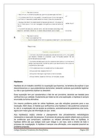 Colégio Estadual Tiradentes-Rio Real/Bahia. Página 184
f)
Hipóteses
Hipótese de um trabalho científico é a suposição que fazemos, na tentativa de explicar o que
desconhecemos e o que pretendemos demonstrar, testando variáveis que poderão legitimar
ou não o que queremos explicar ou descobrir.
Essa suposição tem por característica o fato de ser provisória, devendo ser testada para
verificarmos sua validade. Exatamente por tratar-se de uma explicação, a hipótese é sempre
enunciada na forma afirmativa.
Um mesmo problema pode ter várias hipóteses, que são soluções possíveis para a sua
resolução. Além disso, à medida que verificarmos uma hipótese e não pudermos comprová-
la, isto é, a explicação não se ajustar ao problema, automaticamente poderemos criar outra,
agora com maior grau de informação do que antes.
A(s) hipótese(s) irá(ão) orientar o planejamento dos procedimentos metodológicos
necessários à execução da pesquisa. O processo de pesquisa estará voltado para a procura
de evidências que comprovem, sustentem ou refutem afirmativa feita na hipótese. A
hipótese define até que estágio você quer chegar e, por isso, será a diretriz de todo o
processo de investigação. A hipótese é sempre uma afirmação, uma resposta possível ao
problema proposto.
 