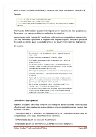 Colégio Estadual Tiradentes-Rio Real/Bahia. Página 185
Ainda, sobre a formulação de hipótese(s), tratamos mais sobre esse assunto na seção 4.4.
Exemplo:
A formulação de hipóteses é quase inevitável para quem é estudioso da área que pesquisa.
Geralmente, com base em análises do conhecimento disponível,
o pesquisador acaba ―apostando‖ naquilo que pode surgir como resultado de sua pesquisa.
Uma vez formulado o problema, é proposta uma resposta suposta, provável e provisória
(hipótese), que seria o que o pesquisador entende ser plausível como solução do problema.
Em resumo:
Característica das hipóteses:
Podemos considerar a hipótese como um enunciado geral de relaçõesentre variáveis (fatos
e fenômenos). Listamos algumas características ou critériosnecessários para a validade das
hipóteses. São eles:
- consistência lógica: o enunciado das hipóteses não pode conter contradiçõese deve ter
compatibilidade com o corpo de conhecimentos científicos;
- verificabilidade: devem ser passíveis de verificação;
- simplicidade: devem ser parcimoniosas, evitando enunciados complexos;
 