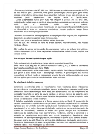 Colégio Estadual Tiradentes-Rio Real/Bahia. Página 19
- Poucas propriedades rurais (43 956) com 1000 hectares ou mais concentram mais de 50%
da área total do país. Geralmente, uma grande concentração fundiária pode gerar terras
ociosas e improdutivas porque seus donos aguardam melhores preços para arrendá-las ou
vendê-las (estão concentradas nas regiões Norte e Centro-Oeste).
- Muitas propriedades rurais (947 408) não chegam a possuir 2% da área total,
inviabilizando, muitas vezes, o plantio de algum produto. A despesa com sementes pode ser
maior que o montante obtido com a colheita.
- Êxodo rural como consequência da mecanização em algumas grandes propriedades rurais
no Centro-Sul e entre os pequenos proprietários, porque produzem pouco, ficam
endividados e não têm capital para investir.
- Aumento do número de desempregados e subempregados que migram para as periferias
das cidades e acabam ocupando áreas de mananciais.
E o fato mais grave: o aumento dos conflitos sociais no campo.
Mais de 50% dos conflitos de terra no Brasil ocorrem, respectivamente, nas regiões
Nordeste e Norte.
São regiões de grande concentração de propriedades rurais e de imóveis improdutivos,
onde muitas vezes a polícia é mal preparada e mal equipada e os latifundiários impõem sua
vontade às leis.
Porcentagem da área improdutiva por região
Outro triste exemplo da violência no campo são os assassinatos ocorridos
entre 1986 e 1996, segundo a Comissão Pastoral da Terra (CPT), o Incra e o Movimento
dos Trabalhadores Rurais sem Terra (MST).
Soma-se a esse quadro brutal e desumano o uso improdutivo de muitas propriedades rurais
que geram o ciclo: êxodo rural – desemprego -violência. A porcentagem dos imóveis
improdutivos no Brasil mostra a necessidade urgente de uma política agrícola e de uma
reforma agrária que contemple os trabalhadores rurais excluídos.
As relações de trabalho no campo
Geralmente encontramos entre os trabalhadores rurais brasileiros baixos indicadores
socioecon&micos, como elevada natalidade, elevado analfabetismo, pequena qualificação
profissional e baixa remuneração. Além disso, eles sofrem com a falta de cumprimento da
legislação trabalhista por parte de alguns patrões e o elevado número de acidentes com
ferramentas, como facões. Quanto mais distantes das principais cidades e capitais, mais
tensas são as relações sociais no campo.
O trabalho assalariado temporário é a forma predominante no Brasil. O predomínio do
trabalho assalariado é consequência do processo capitalista (capitalização da atividade
agrícola) que, por um lado, aumenta a produtividade rural (máquinas, irrigação, sementes
selecionadas) e, por outro, dispensa o trabalhador residente ou permanente (aumento do
número de assalariados). Tivemos no Brasil uma grande redução das modalidades
tradicionais de trabalhadores rurais (permanentes, residentes, colonos e parceiros) e o
aumento de trabalhadores temporários sem vínculo empregatício. Geralmente, eles
recebem no fim do dia pelo serviço prestado, trabalhando no plantio ou na colheita de cana-
de-açúcar, laranja ou café. Moram na periferia das cidades onde os aluguéis são menores.
Recebem a denominação de peões na região Norte, corumbás, nas regiões Centro-Oeste e
Nordeste e bóias - frias nas regiões Sul e Sudeste.
 