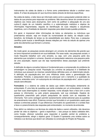 Colégio Estadual Tiradentes-Rio Real/Bahia. Página 191
instrumentos de coleta de dados e a forma como pretendemos tabular e analisar seus
dados. É a fase da pesquisa em que reunimos dados através de técnicas específicas.
Na coleta de dados, o leitor deve ser informado sobre como o pesquisador pretende obter os
dados de que precisa para responder ao problema. Não devemos deixar de correlacionar os
objetivos aos meios para alcançá-los, bem como de justificar a adequação de uns aos
outros.O objeto de um trabalho científico é a sistematização metódica e objetiva de
informações fragmentadas, seguida da identificação de suas relações e sequências
repetitivas, com a finalidade de descobrir respostas para determinada questão-problema.
Em geral, é impossível obter informações de todos os elementos ou indivíduos que
pretendemos estudar, seja em função da numerosidade de dados, da relação custo-
benefício, da limitação de tempo ou da acessibilidade aos dados. Para isso, a pesquisa
científica pode buscar a identificação dessas relações por meio do estudo de apenas uma
parte dos elementos que formam o universo.
Amostra:
De modo geral, as pesquisas sociais abrangem um universo de elementos tão grande que
se torna impossível considerá-lo em sua totalidade. Por essa razão, nas pesquisas sociais, é
muito frequente trabalhar com uma amostra, ou seja, com uma pequena parte dos
elementos que compõem o universo. Quando um pesquisador seleciona uma pequena parte
de uma população, espera que ela seja representativa dessa população que pretende
estudar.
A definição de alguns conceitos básicos é fundamental para a compreensão do problema da
amostragem na pesquisa social. População (ou universo da pesquisa) é a totalidade de
indivíduos que possuem as mesmas características definidas para um determinado estudo.
A definição da população-alvo tem uma influência direta sobre a generalização dos
resultados. Portanto, o pesquisador deve se preocupar com o tamanho e a qualidade da
amostra, entendida como ―um subconjunto de indivíduos da população-alvo‖, sobre o qual o
estudo será efetuado.
Formulário: é o sistema de coleta de dados que obtém informações diretamente do
entrevistado. É uma lista de questões que serão anotadas por um entrevistador, à medida
que fizer suas observações ou receber respostas, numa situação face a face com a outra
pessoa (o informante), ou pelo próprio pesquisado, sob sua orientação. Espécie de
questionário preenchido pelo próprio pesquisador de acordo com as respostas do
informante. Tem como vantagem permitir esclarecimento verbal adicional para as questões
de entendimento mais difícil. Podemos concluir que formulário é um questionário usado para
realizar a entrevista pessoal. O que diferencia o formulário do questionário é o contato face
a face e o preenchimento das respostas pelo entrevistador, no momento da entrevista.
Para definir os métodos e as técnicas de coleta de dados a serem utilizados, não devemos
perder de vista os objetivos – geral e específicos –, isso porque os dados coletados têm,
como função, oferecer subsídios para responder à questão central do problema e,
consequentemente, atingir o objetivo geral. O Quadro 9 apresenta uma síntese sobre os
métodos e as técnicas que devem ser utilizadas na construção do Projeto de Pesquisa.
 