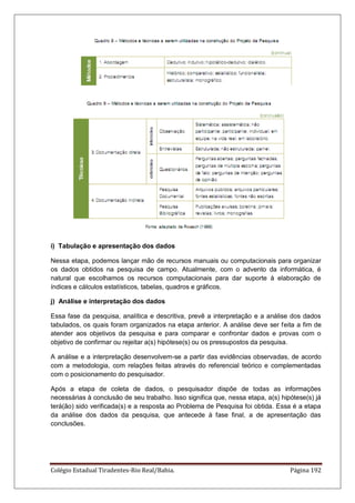 Colégio Estadual Tiradentes-Rio Real/Bahia. Página 192
i) Tabulação e apresentação dos dados
Nessa etapa, podemos lançar mão de recursos manuais ou computacionais para organizar
os dados obtidos na pesquisa de campo. Atualmente, com o advento da informática, é
natural que escolhamos os recursos computacionais para dar suporte à elaboração de
índices e cálculos estatísticos, tabelas, quadros e gráficos.
j) Análise e interpretação dos dados
Essa fase da pesquisa, analítica e descritiva, prevê a interpretação e a análise dos dados
tabulados, os quais foram organizados na etapa anterior. A análise deve ser feita a fim de
atender aos objetivos da pesquisa e para comparar e confrontar dados e provas com o
objetivo de confirmar ou rejeitar a(s) hipótese(s) ou os pressupostos da pesquisa.
A análise e a interpretação desenvolvem-se a partir das evidências observadas, de acordo
com a metodologia, com relações feitas através do referencial teórico e complementadas
com o posicionamento do pesquisador.
Após a etapa de coleta de dados, o pesquisador dispõe de todas as informações
necessárias à conclusão de seu trabalho. Isso significa que, nessa etapa, a(s) hipótese(s) já
terá(ão) sido verificada(s) e a resposta ao Problema de Pesquisa foi obtida. Essa é a etapa
da análise dos dados da pesquisa, que antecede à fase final, a de apresentação das
conclusões.
 