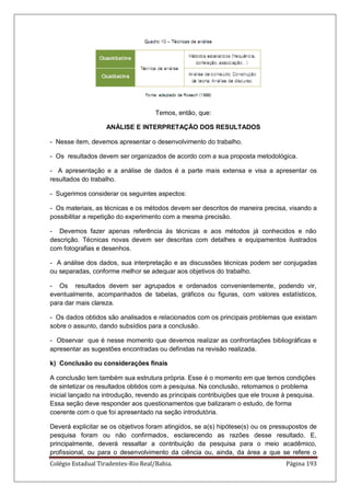 Colégio Estadual Tiradentes-Rio Real/Bahia. Página 193
Temos, então, que:
ANÁLISE E INTERPRETAÇÃO DOS RESULTADOS
- Nesse item, devemos apresentar o desenvolvimento do trabalho.
- Os resultados devem ser organizados de acordo com a sua proposta metodológica.
- A apresentação e a análise de dados é a parte mais extensa e visa a apresentar os
resultados do trabalho.
- Sugerimos considerar os seguintes aspectos:
- Os materiais, as técnicas e os métodos devem ser descritos de maneira precisa, visando a
possibilitar a repetição do experimento com a mesma precisão.
- Devemos fazer apenas referência às técnicas e aos métodos já conhecidos e não
descrição. Técnicas novas devem ser descritas com detalhes e equipamentos ilustrados
com fotografias e desenhos.
- A análise dos dados, sua interpretação e as discussões técnicas podem ser conjugadas
ou separadas, conforme melhor se adequar aos objetivos do trabalho.
- Os resultados devem ser agrupados e ordenados convenientemente, podendo vir,
eventualmente, acompanhados de tabelas, gráficos ou figuras, com valores estatísticos,
para dar mais clareza.
- Os dados obtidos são analisados e relacionados com os principais problemas que existam
sobre o assunto, dando subsídios para a conclusão.
- Observar que é nesse momento que devemos realizar as confrontações bibliográficas e
apresentar as sugestões encontradas ou definidas na revisão realizada.
k) Conclusão ou considerações finais
A conclusão tem também sua estrutura própria. Esse é o momento em que temos condições
de sintetizar os resultados obtidos com a pesquisa. Na conclusão, retomamos o problema
inicial lançado na introdução, revendo as principais contribuições que ele trouxe à pesquisa.
Essa seção deve responder aos questionamentos que balizaram o estudo, de forma
coerente com o que foi apresentado na seção introdutória.
Deverá explicitar se os objetivos foram atingidos, se a(s) hipótese(s) ou os pressupostos de
pesquisa foram ou não confirmados, esclarecendo as razões desse resultado. E,
principalmente, deverá ressaltar a contribuição da pesquisa para o meio acadêmico,
profissional, ou para o desenvolvimento da ciência ou, ainda, da área a que se refere o
 