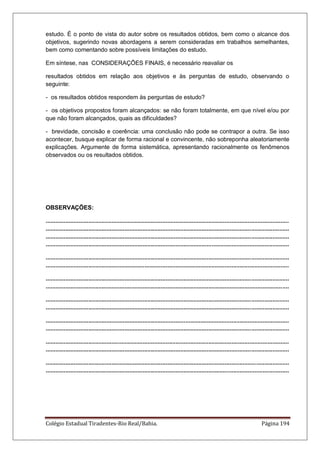 Colégio Estadual Tiradentes-Rio Real/Bahia. Página 194
estudo. É o ponto de vista do autor sobre os resultados obtidos, bem como o alcance dos
objetivos, sugerindo novas abordagens a serem consideradas em trabalhos semelhantes,
bem como comentando sobre possíveis limitações do estudo.
Em síntese, nas CONSIDERAÇÕES FINAIS, é necessário reavaliar os
resultados obtidos em relação aos objetivos e às perguntas de estudo, observando o
seguinte:
- os resultados obtidos respondem às perguntas de estudo?
- os objetivos propostos foram alcançados: se não foram totalmente, em que nível e/ou por
que não foram alcançados, quais as dificuldades?
- brevidade, concisão e coerência: uma conclusão não pode se contrapor a outra. Se isso
acontecer, busque explicar de forma racional e convincente, não sobreponha aleatoriamente
explicações. Argumente de forma sistemática, apresentando racionalmente os fenômenos
observados ou os resultados obtidos.
OBSERVAÇÕES:
....................................................................................................................................................
....................................................................................................................................................
....................................................................................................................................................
....................................................................................................................................................
....................................................................................................................................................
....................................................................................................................................................
....................................................................................................................................................
....................................................................................................................................................
....................................................................................................................................................
....................................................................................................................................................
....................................................................................................................................................
....................................................................................................................................................
....................................................................................................................................................
....................................................................................................................................................
....................................................................................................................................................
....................................................................................................................................................
 