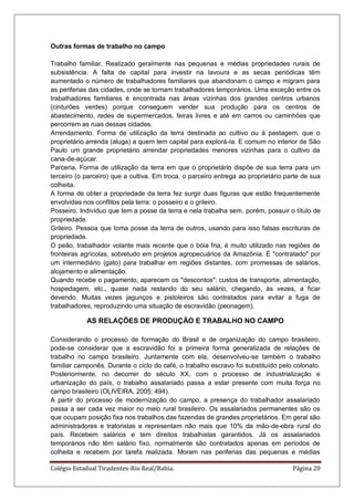Colégio Estadual Tiradentes-Rio Real/Bahia. Página 20
Outras formas de trabalho no campo
Trabalho familiar. Realizado geralmente nas pequenas e médias propriedades rurais de
subsistência. A falta de capital para investir na lavoura e as secas periódicas têm
aumentado o número de trabalhadores familiares que abandonam o campo e migram para
as periferias das cidades, onde se tornam trabalhadores temporários. Uma exceção entre os
trabalhadores familiares é encontrada nas áreas vizinhas dos grandes centros urbanos
(cinturões verdes) porque conseguem vender sua produção para os centros de
abastecimento, redes de supermercados, feiras livres e até em carros ou caminhões que
percorrem as ruas dessas cidades.
Arrendamento. Forma de utilização da terra destinada ao cultivo ou à pastagem, que o
proprietário arrenda (aluga) a quem tem capital para explorá-la. E comum no interior de São
Paulo um grande proprietário arrendar propriedades menores vizinhas para o cultivo da
cana-de-açúcar.
Parceria. Forma de utilização da terra em que o proprietário dispõe de sua terra para um
terceiro (o parceiro) que a cultiva. Em troca, o parceiro entrega ao proprietário parte de sua
colheita.
A forma de obter a propriedade da terra fez surgir duas figuras que estão frequentemente
envolvidas nos conflitos pela terra: o posseiro e o grileiro.
Posseiro. Indivíduo que tem a posse da terra e nela trabalha sem, porém, possuir o título de
propriedade.
Grileiro. Pessoa que toma posse da terra de outros, usando para isso falsas escrituras de
propriedade.
O peão, trabalhador volante mais recente que o bóia fria, é muito utilizado nas regiões de
fronteiras agrícolas, sobretudo em projetos agropecuários da Amazônia. É "contratado" por
um intermediário (gato) para trabalhar em regiões distantes, com promessas de salários,
alojamento e alimentação.
Quando recebe o pagamento, aparecem os "descontos": custos de transporte, alimentação,
hospedagem, etc., quase nada restando do seu salário, chegando, às vezes, a ficar
devendo. Muitas vezes jagunços e pistoleiros são contratados para evitar a fuga de
trabalhadores, reproduzindo uma situação de escravidão (peonagem).
AS RELAÇÕES DE PRODUÇÃO E TRABALHO NO CAMPO
Considerando o processo de formação do Brasil e de organização do campo brasileiro,
pode-se considerar que a escravidão foi a primeira forma generalizada de relações de
trabalho no campo brasileiro. Juntamente com ela, desenvolveu-se também o trabalho
familiar camponês. Durante o ciclo do café, o trabalho escravo foi substituído pelo colonato.
Posteriormente, no decorrer do século XX, com o processo de industrialização e
urbanização do país, o trabalho assalariado passa a estar presente com muita força no
campo brasileiro (OLIVEIRA, 2005: 494).
A partir do processo de modernização do campo, a presença do trabalhador assalariado
passa a ser cada vez maior no meio rural brasileiro. Os assalariados permanentes são os
que ocupam posição fixa nos trabalhos das fazendas de grandes proprietários. Em geral são
administradores e tratoristas e representam não mais que 10% da mão-de-obra rural do
país. Recebem salários e tem direitos trabalhistas garantidos. Já os assalariados
temporários não têm salário fixo, normalmente são contratados apenas em períodos de
colheita e recebem por tarefa realizada. Moram nas periferias das pequenas e médias
 