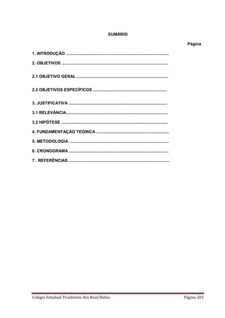 Colégio Estadual Tiradentes-Rio Real/Bahia. Página 203
SUMÁRIO
Página
1. INTRODUÇÃO .........................................................................................
2. OBJETIVOS ............................................................................................
2.1 OBJETIVO GERAL ...............................................................................
2.2 OBJETIVOS ESPECÍFICOS ................................................................
3. JUSTIFICATIVA .....................................................................................
3.1 RELEVÂNCIA........................................................................................
3.2 HIPÓTESE ............................................................................................
4. FUNDAMENTAÇÃO TEÓRICA ...............................................................
5. METODOLOGIA ......................................................................................
6. CRONOGRAMA ......................................................................................
7 . REFERÊNCIAS .......................................................................................
 