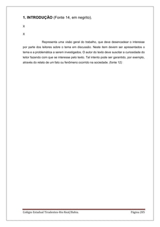 Colégio Estadual Tiradentes-Rio Real/Bahia. Página 205
1. INTRODUÇÃO (Fonte 14, em negrito).
X
X
Representa uma visão geral do trabalho, que deve desencadear o interesse
por parte dos leitores sobre o tema em discussão. Neste item devem ser apresentados o
tema e a problemática a serem investigados. O autor do texto deve suscitar a curiosidade do
leitor fazendo com que se interesse pelo texto. Tal intento pode ser garantido, por exemplo,
através do relato de um fato ou fenômeno ocorrido na sociedade. (fonte 12)
 