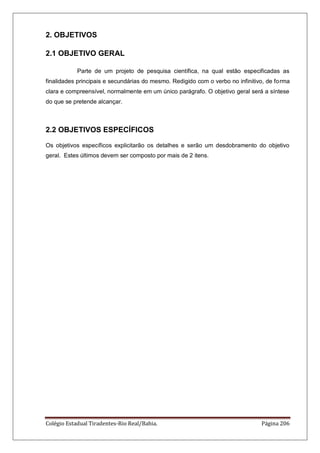 Colégio Estadual Tiradentes-Rio Real/Bahia. Página 206
2. OBJETIVOS
2.1 OBJETIVO GERAL
Parte de um projeto de pesquisa científica, na qual estão especificadas as
finalidades principais e secundárias do mesmo. Redigido com o verbo no infinitivo, de forma
clara e compreensível, normalmente em um único parágrafo. O objetivo geral será a síntese
do que se pretende alcançar.
2.2 OBJETIVOS ESPECÍFICOS
Os objetivos específicos explicitarão os detalhes e serão um desdobramento do objetivo
geral. Estes últimos devem ser composto por mais de 2 itens.
 