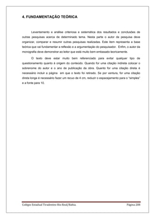 Colégio Estadual Tiradentes-Rio Real/Bahia. Página 208
4. FUNDAMENTAÇÃO TEÓRICA
Levantamento e análise criteriosa e sistemática dos resultados e conclusões de
outras pesquisas acerca de determinado tema. Nesta parte o autor da pesquisa deve
organizar, comparar e resumir outras pesquisas realizadas. Este item representa a base
teórica que vai fundamentar a reflexão e a argumentação do pesquisador. Enfim, o autor da
monografia deve demonstrar ao leitor que está muito bem embasado teoricamente.
O texto deve estar muito bem referenciado para evitar qualquer tipo de
questionamento quanto à origem do conteúdo. Quando for uma citação indireta colocar o
sobrenome do autor e o ano de publicação da obra. Quanto for uma citação direta é
necessário incluir a página em que o texto foi retirado. Se por ventura, for uma citação
direta longa é necessário fazer um recuo de 4 cm, reduzir o espacejamento para o ―simples‖
e a fonte para 10.
 