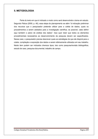 Colégio Estadual Tiradentes-Rio Real/Bahia. Página 209
5. METODOLOGIA
Parte do texto em que é indicado o modo como será desenvolvido o tema em estudo.
Segundo Pádua (2000, p. 46), essa etapa do planejamento se atém ―à indicação preliminar
dos recursos que o pesquisador pretende utilizar para a coleta de dados, quais os
procedimentos a serem adotados para a investigação científica; se possível, cabe definir
aqui também o plano de análise dos dados‖. Isso quer dizer que todos os elementos
procedimentais necessários ao desenvolvimento da pesquisa devem ser especificados.
Nesse caso, o pesquisador precisa descrever quais as estratégias de que ele disporá para a
coleta, compilação e exposição dos dados a serem efetivamente utilizados em seu trabalho.
Neste item podem ser indicados diversos tipos; tais como pesquisa/revisão bibliográfica;
estudo de caso, pesquisa documental, trabalho de campo.
 