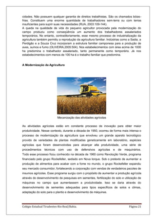 Colégio Estadual Tiradentes-Rio Real/Bahia. Página 21
cidades. Não possuem qualquer garantia de direitos trabalhistas. São os chamados bóias-
frias. Constituem uma enorme quantidade de trabalhadores sem-terra ou com terras
insuficientes para suprir suas necessidades (RUA, 2003:109-144).
A queda na qualidade de vida do pequeno agricultor provocada pela modernização do
campo produziu como conseqüência um aumento dos trabalhadores assalariados
temporários. No entanto, contraditoriamente, esse mesmo processo de industrialização da
agricultura também permitiu a reprodução da agricultura familiar. Indústrias como a Sadia, a
Perdigão e a Souza Cruz incorporam a estrutura familiar camponesa para a produção de
aves, suínos e fumo (OLIVEIRA,2005:504). Nos estabelecimentos com área acima de 1000
ha predomina o trabalhador assalariado, tanto permanente como temporário. Já nos
estabelecimentos com menos de 100 ha é o trabalho familiar que predomina.
A Modernização da Agricultura
Mecanização das atividades agrícolas
As atividades agrícolas estão em constante processo de inovação para obter maior
produtividade. Nesse contexto, durante a década de 1950, ocorreu de forma mais intensa o
processo de modernização da agricultura que envolveu um grande aparato tecnológico
provido de variedades de plantas modificadas geneticamente em laboratório, espécies
agrícolas que foram desenvolvidas para alcançar alta produtividade, uma série de
procedimentos técnicos com uso de defensivos agrícolas e de maquinários.
Todo esse processo ficou conhecido na década de 1960 como Revolução Verde, programa
financiado pelo grupo Rockefeller, sediado em Nova Iorque. Sob o pretexto de aumentar a
produção de alimentos para acabar com a fome no mundo, o grupo Rockefeller expandiu
seu mercado consumidor, fortalecendo a corporação com vendas de verdadeiros pacotes de
insumos agrícolas. Esse programa surgiu com o propósito de aumentar a produção agrícola
através do desenvolvimento de pesquisas em sementes, fertilização do solo e utilização de
máquinas no campo que aumentassem a produtividade. Isso se daria através do
desenvolvimento de sementes adequadas para tipos específicos de solos e climas,
adaptação do solo para o plantio e desenvolvimento de máquinas.
 