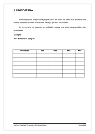 Colégio Estadual Tiradentes-Rio Real/Bahia. Página 210
6. CRONOGRAMA
O cronograma é a representação gráfica ou em forma de tabela que descreve uma
lista de atividades a serem realizadas e o tempo que elas consumirão.
O cronograma diz respeito às atividades futuras que serão desenvolvidas pelo
pesquisador
Exemplo:
Para 4 meses de pesquisa
Atividades Mês Mês Mês Mês
 