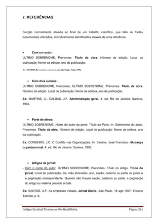 Colégio Estadual Tiradentes-Rio Real/Bahia. Página 211
7. REFERÊNCIAS
Secção normalmente situada ao final de um trabalho científico, que lista as fontes
documentais utilizadas, individualmente identificadas através de uma referência.
Com um autor:
ÚLTIMO SOBRENOME, Prenomes. Título da obra. Número da edição. Local de
publicação: Nome da editora, ano da publicação.
Ex: SANTOS, R. Comércio exterior. 3. ed. São Paulo: Atlas, 1996.
Com dois autores:
ÚLTIMO SOBRENOME, Prenomes; ÚLTIMO SOBRENOME, Prenomes. Título da obra.
Número da edição. Local de publicação: Nome da editora, ano da publicação.
Ex: MARTINS, C.; CALDAS, J.F. Administração geral. 4. ed. Rio de Janeiro: Saraiva,
1992.
Parte de obras:
ÚLTIMO SOBRENOME, Nome do autor da parte. Título da Parte. In: Sobrenome do autor,
Prenomes. Título da obra. Número da edição. Local de publicação: Nome da editora, ano
da publicação.
Ex: CORDEIRO, J.C. O Conflito nas Organizações. In: Saraiva, José Francisco. Mudança
organizacional. 4. ed. Rio de Janeiro: Saraiva, 1992.
Artigos de jornal:
- Com o nome do autor: ÚLTIMO SOBRENOME, Prenomes. Título do Artigo, Título do
jornal, Local de publicação, dia, mês abreviado, ano, seção, caderno ou parte do jornal e
a paginação correspondente. Quando não houver seção, caderno ou parte, a paginação
do artigo ou matéria precede a data.
Ex: SANTOS, A.F. As empresas virtuais. Jornal Diário, São Paulo, 18 ago 1997. Encarte
Técnico, p. 8.
 