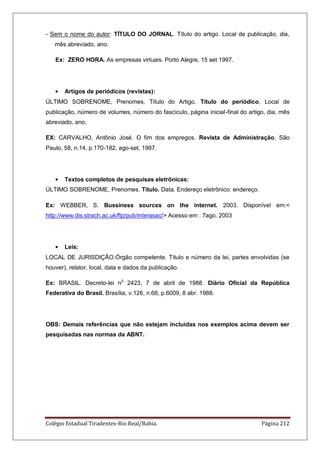 Colégio Estadual Tiradentes-Rio Real/Bahia. Página 212
- Sem o nome do autor: TÍTULO DO JORNAL. Título do artigo. Local de publicação, dia,
mês abreviado, ano.
Ex: ZERO HORA. As empresas virtuais. Porto Alegre, 15 set 1997.
Artigos de periódicos (revistas):
ÚLTIMO SOBRENOME, Prenomes. Título do Artigo. Título do periódico, Local de
publicação, número de volumes, número do fascículo, página inicial-final do artigo, dia, mês
abreviado, ano.
EX: CARVALHO, Antônio José. O fim dos empregos. Revista de Administração, São
Paulo, 58, n.14, p.170-182, ago-set, 1997.
Textos completos de pesquisas eletrônicas:
ÚLTIMO SOBRENOME, Prenomes. Título. Data. Endereço eletrônico: endereço.
Ex: WEBBER, S. Bussiness sources on the internet. 2003. Disponível em:<
http://www.dis.strach.ac.uk/ftp/pub/interasac/> Acesso em : 7ago. 2003
Leis:
LOCAL DE JURISDIÇÃO.Órgão competente. Título e número da lei, partes envolvidas (se
houver), relator, local, data e dados da publicação.
Ex: BRASIL. Decreto-lei n0
2423, 7 de abril de 1988. Diário Oficial da República
Federativa do Brasil. Brasília, v.126, n.66, p.6009, 8 abr. 1988.
OBS: Demais referências que não estejam incluídas nos exemplos acima devem ser
pesquisadas nas normas da ABNT.
 
