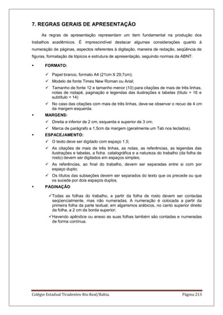 Colégio Estadual Tiradentes-Rio Real/Bahia. Página 213
7. REGRAS GERAIS DE APRESENTAÇÃO
As regras de apresentação representam um item fundamental na produção dos
trabalhos acadêmicos. É imprescindível destacar algumas considerações quanto à
numeração de páginas, aspectos referentes à digitação, maneira de redação, seqüência de
figuras, formatação de tópicos e estrutura de apresentação, seguindo normas da ABNT:
 FORMATO:
 Papel branco, formato A4 (21cm X 29,7cm);
 Modelo de fonte Times New Roman ou Arial;
 Tamanho de fonte 12 e tamanho menor (10) para citações de mais de três linhas,
notas de rodapé, paginação e legendas das ilustrações e tabelas (título = 16 e
subtítulo = 14)
 No caso das citações com mais de três linhas, deve-se observar o recuo de 4 cm
da margem esquerda.
 MARGENS:
 Direita e inferior de 2 cm; esquerda e superior de 3 cm;
 Marca de parágrafo a 1,5cm da margem (geralmente um Tab nos teclados).
 ESPACEJAMENTO:
 O texto deve ser digitado com espaço 1,5;
 As citações de mais de três linhas, as notas, as referências, as legendas das
ilustrações e tabelas, a ficha catalográfica e a natureza do trabalho (da folha de
rosto) devem ser digitados em espaços simples;
 As referências, ao final do trabalho, devem ser separadas entre si com por
espaço duplo;
 Os títulos das subseções devem ser separados do texto que os precede ou que
os sucede por dois espaços duplos.
 PAGINAÇÃO
Todas as folhas do trabalho, a partir da folha de rosto devem ser contadas
seqüencialmente, mas não numeradas. A numeração é colocada a partir da
primeira folha da parte textual, em algarismos arábicos, no canto superior direito
da folha, a 2 cm da borda superior;
Havendo apêndice ou anexo as suas folhas também são contadas e numeradas
de forma contínua.
 