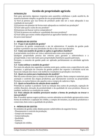 Colégio Estadual Tiradentes-Rio Real/Bahia. Página 215
Gestão de propriedade agrícola
INTRODUÇÃO
Este guia apresenta algumas respostas para questões cotidianas e pode auxiliá-lo, de
maneira bastante simples, na gestão de sua propriedade agrícola:
1) Você já pensou que sua forma de produzir pode não ser a mais adequada à sua
realidade de mercado?
2) Já pensou em planejar de forma mais adequada ou rentável sua produção?
3) Você sabe qual o custo do seu produto?
4) Já pensou em buscar outros compradores?
5) Você já pensou em melhorar a qualidade dos seus produtos?
6) Você sabia que existe crédito disponível ao agricultor familiar com taxas
de juros mais baixas?
3 – MODELOS DE GESTÃO
3.1 - O que é um modelo de gestão?
O processo de gestão compreende o ato de administrar. O modelo de gestão pode
auxiliar o produtor nas suas atividades do dia-a-dia e nas suas decisões.
3.2 - Como um modelo de gestão se aplica à agricultura familiar?
A propriedade rural deve ser vista e administrada como uma empresa.
Qualquer propriedade precisa dar retorno para garantir a sobrevivência e a
prosperidade, e isso vale tanto para propriedades familiares quanto patronais.
Portanto, o conceito de gestão pode ser aplicado perfeitamente na atividade agrícola
familiar.
3.3 - Como utilizar o modelo de gestão?
Por meio da adoção das sugestões contidas neste guia, unidas com a experiência de cada
produtor, a aplicação do conceito de gestão poderá dar suporte à atividade rural em
busca da redução dos riscos e de melhores resultados na produção e nos lucros.
3.4 - Quais os custos para implantação do modelo?
Não há custos diretos para a compra do modelo de gestão. Basta comprar materiais para
anotação e controle das etapas produtivas, que diariamente ocorrem na propriedade.
Portanto, os custos básicos são aqueles com a compra de caderno e lápis.
3.5 - Quais os benefícios da adoção deste modelo?
Pretende-se auxiliar o produtor rural na redução dos custos de produção, captação de
crédito (barato), elevação da produtividade e da qualidade de seus produtos. Busca-se
também, melhorar as condições de renda.
3.6- Para adoção do modelo precisarei mudar a forma de produção ou trocar o
meu produto?
Não. O modelo apenas sugere práticas a serem adotadas na atividade agropecuária como
forma de melhorar a captação de crédito, a compra de insumos, as práticas produtivas e
comerciais, bem como a qualidade do produto.
4 – MÓDULOS DE GESTÃO
Os módulos de gestão estão didaticamente subdivididos da seguinte forma:
· Planejamento e controle da produção;
· Compra de insumos;
· Comercialização;
· Qualidade;
· Custos e;
· Captação de crédito.
 