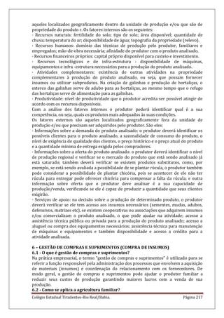 Colégio Estadual Tiradentes-Rio Real/Bahia. Página 217
aqueles localizados geograficamente dentro da unidade de produção e/ou que são de
propriedade do produto r. Os fatores internos são os seguintes:
· Recursos naturais: fertilidade do solo; tipo de solo; área disponível; quantidade de
chuva; temperatura do ar; disponibilidade de água; topografia da propriedade (relevo).
· Recursos humanos: domínio das técnicas de produção pelo produtor, familiares e
empregados; mão-de-obra necessária; afinidade do produtor com o produto analisado.
· Recursos financeiros próprios: capital próprio disponível para custeio e investimento.
· Recursos tecnológicos e de infra-estrutura : disponibilidade de máquinas,
equipamentos e infra -estrutura necessários para a produção do produto analisado.
· Atividades complementares: existência de outras atividades na propriedade
complementares à produção do produto analisado, ou seja, que possam fornecer
insumos ou utilizar subprodutos. Na criação de galinhas e produção de hortaliças, o
esterco das galinhas serve de adubo para as hortaliças, ao mesmo tempo que o refugo
das hortaliças serve de alimentação para as galinhas.
· Produtividade: nível de produtividade que o produtor acredita ser possível atingir de
acordo com os recursos disponíveis.
Com a análise dos fatores internos o produtor poderá identificar qual é a sua
competência, ou seja, quais os produtos mais adequados às suas condições.
Os fatores externos são aqueles localizados geograficamente fora da unidade de
produção e/ou que precisam ser adquiridos pelo produtor. São eles:
· Informações sobre a demanda do produto analisado: o produtor deverá identificar os
possíveis clientes para o produto analisado, a sazonalidade de consumo do produto, o
nível de exigência de qualidade dos clientes, o preço histórico e o preço atual do produto
e a quantidade mínima de entrega exigida pelos compradores.
· Informações sobre a oferta do produto analisado: o produtor deverá identificar o nível
de produção regional e verificar se o mercado do produto que está sendo analisado já
está saturado; também deverá verificar se existem produtos substitutos, como, por
exemplo, se está sendo avaliada a possibilidade de se plantar rúcula, o produtor também
pode considerar a possibilidade de plantar chicória, pois se acontecer de ele não ter
rúcula para entregar pode oferecer chicória para compensar a falta da rúcula; e outra
informação sobre oferta que o produtor deve analisar é a sua capacidade de
produção/venda, verificando se ele é capaz de produzir a quantidade que seus clientes
exigirão.
· Serviços de apoio: na decisão sobre a produção de determinado produto, o produtor
deverá verificar se ele tem acesso aos insumos necessários (sementes, mudas, adubos,
defensivos, matrizes etc), se existem cooperativas ou associações que adquirem insumos
e/ou comercializam o produto analisado, o que pode ajudar na atividade; acesso a
assistência técnica pública ou privada para a produção do produto analisado; acesso a
aluguel ou compra dos equipamentos necessários; assistência técnica para manutenção
de máquinas e equipamentos e também disponibilidade e acesso a crédito para a
atividade analisada.
6 – GESTÃO DE COMPRAS E SUPRIMENTOS (COMPRA DE INSUMOS)
6.1 - O que é gestão de compras e suprimentos?
Na prática empresarial, o termo “gestão de compras e suprimentos” é utilizado para se
referir a função responsável pela administração dos processos que envolvem a aquisição
de materiais (insumos) e coordenação do relacionamento com os fornecedores. De
modo geral, a gestão de compras e suprimentos pode ajudar o produtor familiar a
reduzir seus custos de produção garantindo maiores lucros com a venda de sua
produção.
6.2 - Como se aplica a agricultura familiar?
 