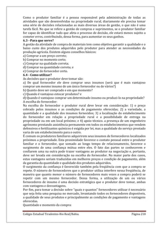 Colégio Estadual Tiradentes-Rio Real/Bahia. Página 218
Como o produtor familiar é a pessoa responsável pela administração de todas as
atividades que são desenvolvidas na propriedade rural, diariamente ele precisa tomar
uma série de decisões relacionadas as mais diversas áreas de gestão, o que não é uma
tarefa fácil. No que se refere a gestão de compras e suprimentos, se o produtor familiar
for capaz de identificar tudo que afeta o processo de decisão, ele estará menos sujeito a
cometer erros, contribuindo, dessa forma, para aumentar os seus ganhos.
6.3 - Para que serve?
A gestão da atividade de compra de materiais tem como objetivo garantir a qualidade e o
baixo custo dos produtos adquiridos pelo produtor para atender as necessidades da
produção agrícola. Existem alguns conselhos básicos:
a) Comprar a um preço correto;
b) Comprar no momento certo;
c) Comprar na qualidade correta;
d) Comprar na quantidade correta; e
e) Comprar do fornecedor certo.
6.4 - Como utilizar?
As decisões que o produtor deve tomar são:
a) De qual fornecedor ele deve comprar seus insumos (será que é mais vantajoso
comprar um mesmo insumo de um único fornecedor ou de vários?)
b) Quanto deve ser comprado e em que momento?
c) Quando é vantajoso estocar produtos? e
d) Quando é vantajoso comprar um determinado insumo ou produzi-lo na propriedade?
A escolha do fornecedor:
Na escolha do fornecedor o produtor rural deve levar em consideração: 1) o preço
cobrado pelos insumos e as condições de pagamento oferecidas; 2) a variedade, a
quantidade e a qualidade dos insumos fornecidos; 3) a localização do estabelecimento
do fornecedor em relação a propriedade rural e a possibilidade de entrega na
propriedade ou em um local próximo; e 4) apoio técnico. a presença de um engenheiro
agrônomo prestando assistência permanente em todos os estabelecimentos que vendem
defensivos e fertilizantes químicos é exigida por lei, mas a qualidade do serviço prestado
varia de um estabelecimento para o outro.
É comum os produtores familiares adquirirem seus insumos de fornecedores localizados
próximos a propriedade. Esta proximidade favorece o contato pessoal entre o produtor
familiar e o fornecedor, que somado ao longo tempo de relacionamento, favorece o
surgimento de uma confiança mútua entre eles. O fato das partes se conhecerem e
confiarem uma na outra pode trazer vantagens ao produtor na negociação e, portanto,
deve ser levada em consideração na escolha do fornecedor. Na maior parte dos casos,
estas vantagens seriam traduzidas em melhores preços e condição de pagamento, além
da garantia da quantidade e qualidade dos produtos adquiridos.
O surgimento da confiança é favorecido também pela freqüência com que a compra se
repete. O número de fornecedores que o produtor utiliza interfere nessa freqüência, de
maneira que quanto menor o número de fornecedores mais vezes a compra poderá se
repetir com um mesmo fornecedor. Dessa forma, a utilização de um ou vários
fornecedores de insumo é uma decisão estratégica que o produtor deve tomar, ambas
com vantagens e desvantagens.
Por fim, para tomar a decisão sobre “quais e quantos” fornecedores utilizar é necessário
que seja feita uma pesquisa no mercado, levantando todos os fornecedores disponíveis,
a qualidade de seus produtos e principalmente as condições de pagamento e vantagens
oferecidas.
Quantidade e momento da compra:
 