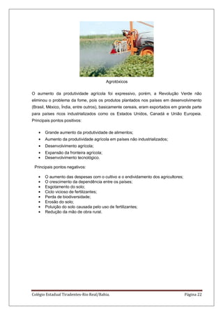 Colégio Estadual Tiradentes-Rio Real/Bahia. Página 22
Agrotóxicos
O aumento da produtividade agrícola foi expressivo, porém, a Revolução Verde não
eliminou o problema da fome, pois os produtos plantados nos países em desenvolvimento
(Brasil, México, Índia, entre outros), basicamente cereais, eram exportados em grande parte
para países ricos industrializados como os Estados Unidos, Canadá e União Europeia.
Principais pontos positivos:
Grande aumento da produtividade de alimentos;
Aumento da produtividade agrícola em países não industrializados;
Desenvolvimento agrícola;
Expansão da fronteira agrícola;
Desenvolvimento tecnológico.
Principais pontos negativos:
O aumento das despesas com o cultivo e o endividamento dos agricultores;
O crescimento da dependência entre os países;
Esgotamento do solo;
Ciclo vicioso de fertilizantes;
Perda de biodiversidade;
Erosão do solo;
Poluição do solo causada pelo uso de fertilizantes;
Redução da mão de obra rural.
 