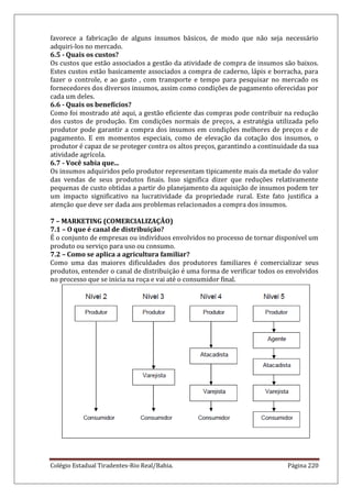 Colégio Estadual Tiradentes-Rio Real/Bahia. Página 220
favorece a fabricação de alguns insumos básicos, de modo que não seja necessário
adquiri-los no mercado.
6.5 - Quais os custos?
Os custos que estão associados a gestão da atividade de compra de insumos são baixos.
Estes custos estão basicamente associados a compra de caderno, lápis e borracha, para
fazer o controle, e ao gasto , com transporte e tempo para pesquisar no mercado os
fornecedores dos diversos insumos, assim como condições de pagamento oferecidas por
cada um deles.
6.6 - Quais os benefícios?
Como foi mostrado até aqui, a gestão eficiente das compras pode contribuir na redução
dos custos de produção. Em condições normais de preços, a estratégia utilizada pelo
produtor pode garantir a compra dos insumos em condições melhores de preços e de
pagamento. E em momentos especiais, como de elevação da cotação dos insumos, o
produtor é capaz de se proteger contra os altos preços, garantindo a continuidade da sua
atividade agrícola.
6.7 - Você sabia que...
Os insumos adquiridos pelo produtor representam tipicamente mais da metade do valor
das vendas de seus produtos finais. Isso significa dizer que reduções relativamente
pequenas de custo obtidas a partir do planejamento da aquisição de insumos podem ter
um impacto significativo na lucratividade da propriedade rural. Este fato justifica a
atenção que deve ser dada aos problemas relacionados a compra dos insumos.
7 – MARKETING (COMERCIALIZAÇÃO)
7.1 – O que é canal de distribuição?
É o conjunto de empresas ou indivíduos envolvidos no processo de tornar disponível um
produto ou serviço para uso ou consumo.
7.2 – Como se aplica a agricultura familiar?
Como uma das maiores dificuldades dos produtores familiares é comercializar seus
produtos, entender o canal de distribuição é uma forma de verificar todos os envolvidos
no processo que se inicia na roça e vai até o consumidor final.
 