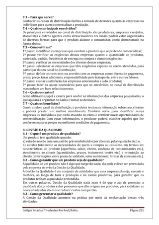 Colégio Estadual Tiradentes-Rio Real/Bahia. Página 221
7.3 – Para que serve?
Conhecer os canais de distribuição facilita a tomada de decisões quanto às empresas ou
indivíduos para quem comercializar a produção.
7.4 – Quais os principais envolvidos?
Os principais envolvidos no canal de distribuição são produtores, empresas varejistas,
atacadistas e outros agentes como atravessadores. Os canais podem estar organizados
de diversas formas para que o produto alcance o consumidor, como demonstrado na
figura abaixo.
7.5 – Como utilizar?
1º passo: identificar as empresas que vendem o produto que se pretende comercializar;
2º passo: verificar as exigências dessas empresas quanto a quantidade de produtos,
variedade, padrão, freqüência de entrega ou compra e demais exigências;
3º passo: verificar as necessidades dos clientes dessas empresas;
4º passo: selecionar as empresas que têm exigências capazes de serem atendidas, para
participar do seu canal de distribuição;
5º passo: definir os contratos ou acordos com as empresas como: forma de pagamento,
prazo, preço, taxas adicionais, responsabilidade pelo transporte, entre outros fatores.
6º passo: avaliar a satisfação das empresas selecionadas e a do produtor;
7º passo: fazer os ajuste necessários para que os envolvidos no canal de distribuição
mantenham um bom relacionamento.
7.6 – Quais os custos?
Serão utilizados papel e caneta para anotar as informações das empresas pesquisadas, o
que ajudará a organizar os dados e tomar as decisões.
7.7 – Quais os benefícios?
Construindo o canal de distribuição, o produtor terá mais informação sobre seus clientes
e poderá prestar um melhor atendimento. Também serve para identificar novas
empresas ou indivíduos que estão atuando no ramo e verificar novas oportunidades de
comercialização. Com essas informações, o produtor poderá escolher aqueles que lhe
conferem maiores preços ou melhores condições de pagamento.
8- GESTÃO DA QUALIDADE
8.1 – O que é um produto de qualidade?
Um produto tem qualidade quando:
a) está de acordo com um padrão pré-estabelecido (por clientes, pela legislação etc.) e,
b) satisfaz totalmente as necessidades de quem o compra ou consome, em termos de:
características do produto (aparência, sabor, cheiro, ausência de contaminantes etc.),
atendimento ao cliente (quantidades, prazos, tratamento cortês etc.) e orientação ao
cliente (informações sobre prazo de validade, valor nutricional, formas de consumo etc.).
8.2 – Como garantir que um produto seja de qualidade?
A qualidade de um produto não é algo que surge do nada; ela pode e deve ser gerenciada
pela empresa através da Gestão da Qualidade.
A Gestão da Qualidade é um conjunto de atividades que uma empresa planeja, executa e
melhora, ao longo de toda a produção e na cadeia produtiva, para garantir que os
produtos tenham a qualidade pretendida.
Em outras palavras, Gestão da Qualidade nada mais é do que o ato de gerenciar a
qualidade dos produtos e dos processos que dão origem aos produtos, para satisfazer as
necessidades dos clientes e reduzir custos com perdas.
8.3 – Como gerenciar a qualidade?
A Gestão da Qualidade acontece na prática por meio da implantação dessas três
atividades:
 