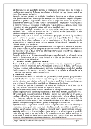 Colégio Estadual Tiradentes-Rio Real/Bahia. Página 222
a) Planejamento da qualidade: permite a empresa se preparar antes de começar a
produzir seus produtos, definindo a qualidade pretendida para os mesmos a partir do
que o cliente quer e a lei exige.
Exemplo: levantar as reais necessidades dos clientes (que tipo de produtos querem e
com que características) e as exigências da legislação; verificar se a empresa é capaz de
produzir os produtos segundo tais necessidades e exigências; definir os objetivos de
qualidade da empresa; elaborar o plano de atividades que a empresa irá realizar (tarefas
a cumprir, resultados esperados de cada uma, responsabilidades, prazos, locais, como
realizar as tarefas e quais as formas de controle da qualidade); etc;
b) Controle da qualidade: permite a empresa acompanhar os processos produtivos para
assegurar que a qualidade pretendida para o produto esteja sendo obtida e que
produtos com problema não cheguem até o cliente.
Exemplo: acompanhar e avaliar os fornecedores (inspeção de insumos); monitorar
pontos críticos no processo produtivo; inspecionar a qualidade dos produtos em
processo e dos produtos acabados; preservar a qualidade do produto durante manuseio,
armazenagem e transporte para clientes; rastrear o histórico de produção de um
produto ou lote de produtos etc;
c) Melhoria da qualidade: permite a empresa identificar e priorizar problemas, descobrir
suas principais causas, buscar e implantar soluções criativas e identificar oportunidades
de melhoria no dia-a-dia, a partir de informaçõeslevantadas de dentro da empresa e
daquelas vindas dos clientes.
Exemplo: avaliar se os clientes estão satisfeitos com a qualidade dos produtos ofertados;
avaliar o desempenho dos processos; identificar e priorizar problemas; analisar suas
causas e tomar ações de melhoria.
8.4 – Como se aplica à agricultura familiar?
A propriedade rural familiar pode e deve ser vista como uma empresa e o agricultor
familiar como um empresário rural. Assim sendo, as atividades da Gestão da Qualidade
(planejar-controlar-melhorar) podem ser aplicadas no dia-adia da propriedade familiar,
desde a compra de insumos, passando pelo plantio e colheita e chegando até o
transporte e entrega dos produtos aos clientes.
8.5 – Quais os custos?
É importante esclarecer, ao contrário do que muitos possam pensar, que gerenciar a
qualidade não deve ser visto como um custo a mais para o produtor rural, mas sim como
um investimento que este faz em busca de melhores condições de comercialização de
seus produtos e de uma melhor qualidade de vida para seus familiares.
Para realizar na prática as atividades de Gestão da Qualidade é importante que o
agricultor familiar invista basicamente nos seguintes fatores:
a) Material de trabalho: papel e caneta para elaborar instruções de trabalho, registros de
controle e plaquetas de identificação de material, do local de trabalho, de produtos etc;
b) Tempo: para preparar planos de trabalho e meios para controlar os processos e
produtos; identificar problemas e suas causas fundamentais; elaborar planos de ação
para implantar soluções de tais problemas; medir e analisar o desempenho das
atividades do dia-a-dia; analisar tudo o que está acontecendo em relação à qualidade do
produto e aos processos produtivos e gerenciais da propriedade familiar.
c) Conhecimento: o agricultor familiar precisa sempre buscar e atualizar informações
relativas ao seu negócio como um todo e também aquelas específicas à qualidade do
produto que oferece ao mercado (saber o que o cliente quer, o que a legislação exige, que
avaliação o cliente tem de seus produtos, como os outros produtores estão produzindo,
quais são as técnicas de produção e de gerenciamento que podem melhorar as
atividades). É importante que esse conhecimento seja compartilhado com os demais
membros de sua família e com os funcionários da propriedade rural;
 