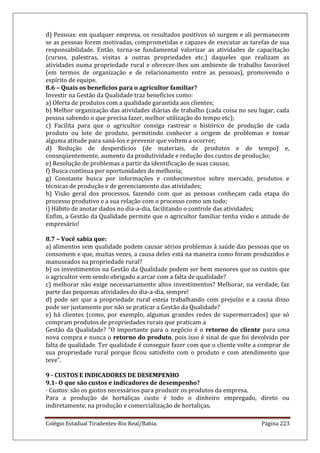 Colégio Estadual Tiradentes-Rio Real/Bahia. Página 223
d) Pessoas: em qualquer empresa, os resultados positivos só surgem e ali permanecem
se as pessoas forem motivadas, comprometidas e capazes de executar as tarefas de sua
responsabilidade. Então, torna-se fundamental valorizar as atividades de capacitação
(cursos, palestras, visitas a outras propriedades etc.) daqueles que realizam as
atividades numa propriedade rural e oferecer-lhes um ambiente de trabalho favorável
(em termos de organização e de relacionamento entre as pessoas), promovendo o
espírito de equipe.
8.6 – Quais os benefícios para o agricultor familiar?
Investir na Gestão da Qualidade traz benefícios como:
a) Oferta de produtos com a qualidade garantida aos clientes;
b) Melhor organização das atividades diárias de trabalho (cada coisa no seu lugar, cada
pessoa sabendo o que precisa fazer, melhor utilização do tempo etc);
c) Facilita para que o agricultor consiga rastrear o histórico de produção de cada
produto ou lote de produto, permitindo conhecer a origem de problemas e tomar
alguma atitude para saná-los e prevenir que voltem a ocorrer;
d) Redução de desperdícios (de materiais, de produtos e de tempo) e,
conseqüentemente, aumento da produtividade e redução dos custos de produção;
e) Resolução de problemas a partir da identificação de suas causas;
f) Busca contínua por oportunidades de melhoria;
g) Constante busca por informações e conhecimentos sobre mercado, produtos e
técnicas de produção e de gerenciamento das atividades;
h) Visão geral dos processos, fazendo com que as pessoas conheçam cada etapa do
processo produtivo e a sua relação com o processo como um todo;
i) Hábito de anotar dados no dia-a-dia, facilitando o controle das atividades;
Enfim, a Gestão da Qualidade permite que o agricultor familiar tenha visão e atitude de
empresário!
8.7 – Você sabia que:
a) alimentos sem qualidade podem causar sérios problemas à saúde das pessoas que os
consomem e que, muitas vezes, a causa deles está na maneira como foram produzidos e
manuseados na propriedade rural?
b) os investimentos na Gestão da Qualidade podem ser bem menores que os custos que
o agricultor vem sendo obrigado a arcar com a falta de qualidade?
c) melhorar não exige necessariamente altos investimentos? Melhorar, na verdade, faz
parte das pequenas atividades do dia-a-dia, sempre!
d) pode ser que a propriedade rural esteja trabalhando com prejuízo e a causa disso
pode ser justamente por não se praticar a Gestão da Qualidade?
e) há clientes (como, por exemplo, algumas grandes redes de supermercados) que só
compram produtos de propriedades rurais que praticam a
Gestão da Qualidade? “O importante para o negócio é o retorno do cliente para uma
nova compra e nunca o retorno do produto, pois isso é sinal de que foi devolvido por
falta de qualidade. Ter qualidade é conseguir fazer com que o cliente volte a comprar de
sua propriedade rural porque ficou satisfeito com o produto e com atendimento que
teve”.
9 - CUSTOS E INDICADORES DE DESEMPENHO
9.1- O que são custos e indicadores de desempenho?
· Custos: são os gastos necessários para produzir os produtos da empresa.
Para a produção de hortaliças custo é todo o dinheiro empregado, direto ou
indiretamente, na produção e comercialização de hortaliças.
 