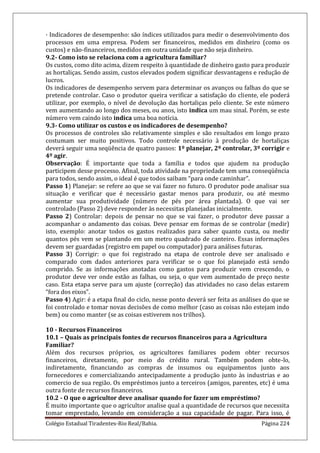 Colégio Estadual Tiradentes-Rio Real/Bahia. Página 224
· Indicadores de desempenho: são índices utilizados para medir o desenvolvimento dos
processos em uma empresa. Podem ser financeiros, medidos em dinheiro (como os
custos) e não-financeiros, medidos em outra unidade que não seja dinheiro.
9.2- Como isto se relaciona com a agricultura familiar?
Os custos, como dito acima, dizem respeito à quantidade de dinheiro gasto para produzir
as hortaliças. Sendo assim, custos elevados podem significar desvantagens e redução de
lucros.
Os indicadores de desempenho servem para determinar os avanços ou falhas do que se
pretende controlar. Caso o produtor queira verificar a satisfação do cliente, ele poderá
utilizar, por exemplo, o nível de devolução das hortaliças pelo cliente. Se este número
vem aumentando ao longo dos meses, ou anos, isto indica um mau sinal. Porém, se este
número vem caindo isto indica uma boa notícia.
9.3- Como utilizar os custos e os indicadores de desempenho?
Os processos de controles são relativamente simples e são resultados em longo prazo
costumam ser muito positivos. Todo controle necessário à produção de hortaliças
deverá seguir uma seqüência de quatro passos: 1º planejar, 2º controlar, 3º corrigir e
4º agir.
Observação: É importante que toda a família e todos que ajudem na produção
participem desse processo. Afinal, toda atividade na propriedade tem uma conseqüência
para todos, sendo assim, o ideal é que todos saibam “para onde caminhar”.
Passo 1) Planejar: se refere ao que se vai fazer no futuro. O produtor pode analisar sua
situação e verificar que é necessário gastar menos para produzir, ou até mesmo
aumentar sua produtividade (número de pés por área plantada). O que vai ser
controlado (Passo 2) deve responder às necessitas planejadas inicialmente.
Passo 2) Controlar: depois de pensar no que se vai fazer, o produtor deve passar a
acompanhar o andamento das coisas. Deve pensar em formas de se controlar (medir)
isto, exemplo: anotar todos os gastos realizados para saber quanto custa, ou medir
quantos pés vem se plantando em um metro quadrado de canteiro. Essas informações
devem ser guardadas (registro em papel ou computador) para análises futuras.
Passo 3) Corrigir: o que foi registrado na etapa de controle deve ser analisado e
comparado com dados anteriores para verificar se o que foi planejado está sendo
comprido. Se as informações anotadas como gastos para produzir vem crescendo, o
produtor deve ver onde estão as falhas, ou seja, o que vem aumentado de preço neste
caso. Esta etapa serve para um ajuste (correção) das atividades no caso delas estarem
“fora dos eixos”.
Passo 4) Agir: é a etapa final do ciclo, nesse ponto deverá ser feita as análises do que se
foi controlado e tomar novas decisões de como melhor (caso as coisas não estejam indo
bem) ou como manter (se as coisas estiverem nos trilhos).
10 - Recursos Financeiros
10.1 – Quais as principais fontes de recursos financeiros para a Agricultura
Familiar?
Além dos recursos próprios, os agricultores familiares podem obter recursos
financeiros, diretamente, por meio do crédito rural. Também podem obte-lo,
indiretamente, financiando as compras de insumos ou equipamentos junto aos
fornecedores e comercializando antecipadamente a produção junto às industrias e ao
comercio de sua região. Os empréstimos junto a terceiros (amigos, parentes, etc) é uma
outra fonte de recursos financeiros.
10.2 - O que o agricultor deve analisar quando for fazer um empréstimo?
É muito importante que o agricultor analise qual a quantidade de recursos que necessita
tomar emprestado, levando em consideração a sua capacidade de pagar. Para isso, é
 