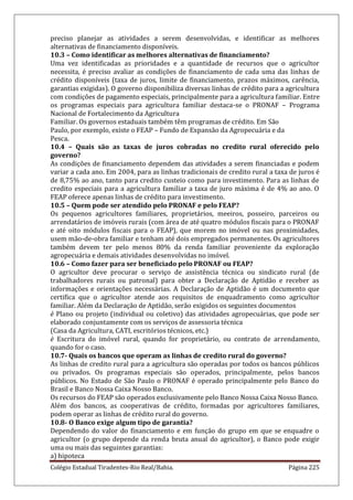 Colégio Estadual Tiradentes-Rio Real/Bahia. Página 225
preciso planejar as atividades a serem desenvolvidas, e identificar as melhores
alternativas de financiamento disponíveis.
10.3 – Como identificar as melhores alternativas de financiamento?
Uma vez identificadas as prioridades e a quantidade de recursos que o agricultor
necessita, é preciso avaliar as condições de financiamento de cada uma das linhas de
crédito disponíveis (taxa de juros, limite de financiamento, prazos máximos, carência,
garantias exigidas). O governo disponibiliza diversas linhas de crédito para a agricultura
com condições de pagamento especiais, principalmente para a agricultura familiar. Entre
os programas especiais para agricultura familiar destaca-se o PRONAF – Programa
Nacional de Fortalecimento da Agricultura
Familiar. Os governos estaduais também têm programas de crédito. Em São
Paulo, por exemplo, existe o FEAP – Fundo de Expansão da Agropecuária e da
Pesca.
10.4 – Quais são as taxas de juros cobradas no credito rural oferecido pelo
governo?
As condições de financiamento dependem das atividades a serem financiadas e podem
variar a cada ano. Em 2004, para as linhas tradicionais de credito rural a taxa de juros é
de 8,75% ao ano, tanto para credito custeio como para investimento. Para as linhas de
credito especiais para a agricultura familiar a taxa de juro máxima é de 4% ao ano. O
FEAP oferece apenas linhas de crédito para investimento.
10.5 – Quem pode ser atendido pelo PRONAF e pelo FEAP?
Os pequenos agricultores familiares, proprietários, meeiros, posseiro, parceiros ou
arrendatários de imóveis rurais (com área de até quatro módulos fiscais para o PRONAF
e até oito módulos fiscais para o FEAP), que morem no imóvel ou nas proximidades,
usem mão-de-obra familiar e tenham até dois empregados permanentes. Os agricultores
também devem ter pelo menos 80% da renda familiar proveniente da exploração
agropecuária e demais atividades desenvolvidas no imóvel.
10.6 – Como fazer para ser beneficiado pelo PRONAF ou FEAP?
O agricultor deve procurar o serviço de assistência técnica ou sindicato rural (de
trabalhadores rurais ou patronal) para obter a Declaração de Aptidão e receber as
informações e orientações necessárias. A Declaração de Aptidão é um documento que
certifica que o agricultor atende aos requisitos de enquadramento como agricultor
familiar. Além da Declaração de Aptidão, serão exigidos os seguintes documentos
è Plano ou projeto (individual ou coletivo) das atividades agropecuárias, que pode ser
elaborado conjuntamente com os serviços de assessoria técnica
(Casa da Agricultura, CATI, escritórios técnicos, etc.)
è Escritura do imóvel rural, quando for proprietário, ou contrato de arrendamento,
quando for o caso.
10.7- Quais os bancos que operam as linhas de credito rural do governo?
As linhas de credito rural para a agricultura são operadas por todos os bancos públicos
ou privados. Os programas especiais são operados, principalmente, pelos bancos
públicos. No Estado de São Paulo o PRONAF é operado principalmente pelo Banco do
Brasil e Banco Nossa Caixa Nosso Banco.
Os recursos do FEAP são operados exclusivamente pelo Banco Nossa Caixa Nosso Banco.
Além dos bancos, as cooperativas de crédito, formadas por agricultores familiares,
podem operar as linhas de crédito rural do governo.
10.8- O Banco exige algum tipo de garantia?
Dependendo do valor do financiamento e em função do grupo em que se enquadre o
agricultor (o grupo depende da renda bruta anual do agricultor), o Banco pode exigir
uma ou mais das seguintes garantias:
a) hipoteca
 