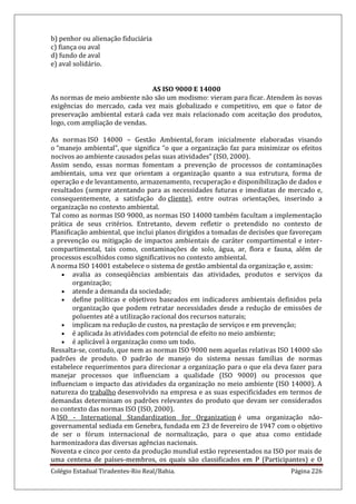 Colégio Estadual Tiradentes-Rio Real/Bahia. Página 226
b) penhor ou alienação fiduciária
c) fiança ou aval
d) fundo de aval
e) aval solidário.
AS ISO 9000 E 14000
As normas de meio ambiente não são um modismo: vieram para ficar. Atendem às novas
exigências do mercado, cada vez mais globalizado e competitivo, em que o fator de
preservação ambiental estará cada vez mais relacionado com aceitação dos produtos,
logo, com ampliação de vendas.
As normas ISO 14000 – Gestão Ambiental, foram inicialmente elaboradas visando
o “manejo ambiental”, que significa “o que a organização faz para minimizar os efeitos
nocivos ao ambiente causados pelas suas atividades” (ISO, 2000).
Assim sendo, essas normas fomentam a prevenção de processos de contaminações
ambientais, uma vez que orientam a organização quanto a sua estrutura, forma de
operação e de levantamento, armazenamento, recuperação e disponibilização de dados e
resultados (sempre atentando para as necessidades futuras e imediatas de mercado e,
consequentemente, a satisfação do cliente), entre outras orientações, inserindo a
organização no contexto ambiental.
Tal como as normas ISO 9000, as normas ISO 14000 também facultam a implementação
prática de seus critérios. Entretanto, devem refletir o pretendido no contexto de
Planificação ambiental, que inclui planos dirigidos a tomadas de decisões que favoreçam
a prevenção ou mitigação de impactos ambientais de caráter compartimental e inter-
compartimental, tais como, contaminações de solo, água, ar, flora e fauna, além de
processos escolhidos como significativos no contexto ambiental.
A norma ISO 14001 estabelece o sistema de gestão ambiental da organização e, assim:
avalia as conseqüências ambientais das atividades, produtos e serviços da
organização;
atende a demanda da sociedade;
define políticas e objetivos baseados em indicadores ambientais definidos pela
organização que podem retratar necessidades desde a redução de emissões de
poluentes até a utilização racional dos recursos naturais;
implicam na redução de custos, na prestação de serviços e em prevenção;
é aplicada às atividades com potencial de efeito no meio ambiente;
é aplicável à organização como um todo.
Ressalta-se, contudo, que nem as normas ISO 9000 nem aquelas relativas ISO 14000 são
padrões de produto. O padrão de manejo do sistema nessas famílias de normas
estabelece requerimentos para direcionar a organização para o que ela deva fazer para
manejar processos que influenciam a qualidade (ISO 9000) ou processos que
influenciam o impacto das atividades da organização no meio ambiente (ISO 14000). A
natureza do trabalho desenvolvido na empresa e as suas especificidades em termos de
demandas determinam os padrões relevantes do produto que devam ser considerados
no contexto das normas ISO (ISO, 2000).
A ISO - International Standardization for Organization é uma organização não-
governamental sediada em Genebra, fundada em 23 de fevereiro de 1947 com o objetivo
de ser o fórum internacional de normalização, para o que atua como entidade
harmonizadora das diversas agências nacionais.
Noventa e cinco por cento da produção mundial estão representados na ISO por mais de
uma centena de países-membros, os quais são classificados em P (Participantes) e O
 