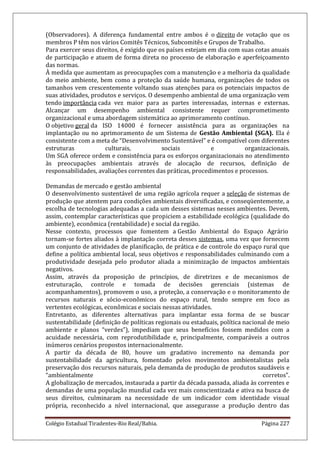Colégio Estadual Tiradentes-Rio Real/Bahia. Página 227
(Observadores). A diferença fundamental entre ambos é o direito de votação que os
membros P têm nos vários Comitês Técnicos, Subcomitês e Grupos de Trabalho.
Para exercer seus direitos, é exigido que os países estejam em dia com suas cotas anuais
de participação e atuem de forma direta no processo de elaboração e aperfeiçoamento
das normas.
À medida que aumentam as preocupações com a manutenção e a melhoria da qualidade
do meio ambiente, bem como a proteção da saúde humana, organizações de todos os
tamanhos vem crescentemente voltando suas atenções para os potenciais impactos de
suas atividades, produtos e serviços. O desempenho ambiental de uma organização vem
tendo importância cada vez maior para as partes interessadas, internas e externas.
Alcançar um desempenho ambiental consistente requer comprometimento
organizacional e uma abordagem sistemática ao aprimoramento contínuo.
O objetivo geral da ISO 14000 é fornecer assistência para as organizações na
implantação ou no aprimoramento de um Sistema de Gestão Ambiental (SGA). Ela é
consistente com a meta de “Desenvolvimento Sustentável” e é compatível com diferentes
estruturas culturais, sociais e organizacionais.
Um SGA oferece ordem e consistência para os esforços organizacionais no atendimento
às preocupações ambientais através de alocação de recursos, definição de
responsabilidades, avaliações correntes das práticas, procedimentos e processos.
Demandas de mercado e gestão ambiental
O desenvolvimento sustentável de uma região agrícola requer a seleção de sistemas de
produção que atentem para condições ambientais diversificadas, e conseqüentemente, a
escolha de tecnologias adequadas a cada um desses sistemas nesses ambientes. Devem,
assim, contemplar características que propiciem a estabilidade ecológica (qualidade do
ambiente), econômica (rentabilidade) e social da região.
Nesse contexto, processos que fomentem a Gestão Ambiental do Espaço Agrário
tornam-se fortes aliados à implantação correta desses sistemas, uma vez que fornecem
um conjunto de atividades de planificação, de prática e de controle do espaço rural que
define a política ambiental local, seus objetivos e responsabilidades culminando com a
produtividade desejada pelo produtor aliada a minimização de impactos ambientais
negativos.
Assim, através da proposição de princípios, de diretrizes e de mecanismos de
estruturação, controle e tomada de decisões gerenciais (sistemas de
acompanhamentos), promovem o uso, a proteção, a conservação e o monitoramento de
recursos naturais e sócio-econômicos do espaço rural, tendo sempre em foco as
vertentes ecológicas, econômicas e sociais nessas atividades.
Entretanto, as diferentes alternativas para implantar essa forma de se buscar
sustentabilidade (definição de políticas regionais ou estaduais, política nacional de meio
ambiente e planos “verdes”), impediam que seus benefícios fossem medidos com a
acuidade necessária, com reprodutibilidade e, principalmente, comparáveis a outros
inúmeros cenários propostos internacionalmente.
A partir da década de 80, houve um gradativo incremento na demanda por
sustentabilidade da agricultura, fomentado pelos movimentos ambientalistas pela
preservação dos recursos naturais, pela demanda de produção de produtos saudáveis e
“ambientalmente corretos”.
A globalização de mercados, instaurada a partir da década passada, aliada às correntes e
demandas de uma população mundial cada vez mais conscientizada e ativa na busca de
seus direitos, culminaram na necessidade de um indicador com identidade visual
própria, reconhecido a nível internacional, que assegurasse a produção dentro das
 