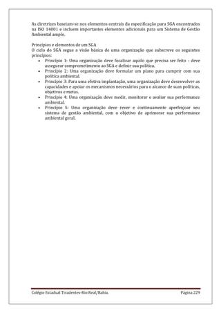 Colégio Estadual Tiradentes-Rio Real/Bahia. Página 229
As diretrizes baseiam-se nos elementos centrais da especificação para SGA encontrados
na ISO 14001 e incluem importantes elementos adicionais para um Sistema de Gestão
Ambiental amplo.
Princípios e elementos de um SGA
O ciclo do SGA segue a visão básica de uma organização que subscreve os seguintes
princípios:
Princípio 1: Uma organização deve focalizar aquilo que precisa ser feito - deve
assegurar comprometimento ao SGA e definir sua política.
Princípio 2: Uma organização deve formular um plano para cumprir com sua
política ambiental.
Princípio 3: Para uma efetiva implantação, uma organização deve desenvolver as
capacidades e apoiar os mecanismos necessários para o alcance de suas políticas,
objetivos e metas.
Princípio 4: Uma organização deve medir, monitorar e avaliar sua performance
ambiental.
Princípio 5: Uma organização deve rever e continuamente aperfeiçoar seu
sistema de gestão ambiental, com o objetivo de aprimorar sua performance
ambiental geral.
 