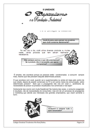Colégio Estadual Tiradentes-Rio Real/Bahia. Página 24
II UNIDADE
É simples, isto acontece porque as pessoas estão condicionadas a consumir sempre
mais, mesmo que não precisem daquele determinado produto.
O que acontece com você, quando vai a supermercados ou ainda em lojas pelo centro de
sua cidade, depois de assistir comerciais na TV e em outros meios de comunicação, sobre
determinado produto? Será que a propaganda não cria em você o sentimento de
necessidade de possuir os produtos visualizados nos comerciais e nas lojas?
Certamente isso ocorre com muita freqüência! Na maioria das vezes, o consumo exagerado
é resultado, não de necessidades do consumidor, mas sim de um processo de propaganda
e marketing que atende aos interesses dos grandes empresários, que visam somente o
lucro.
 