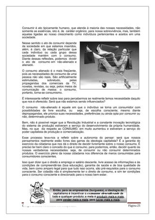 Colégio Estadual Tiradentes-Rio Real/Bahia. Página 25
Consumir é ato tipicamente humano, que atende à maioria das nossas necessidades, não
somente as essências, isto é, de caráter orgânico, para nossa sobrevivência, mas, também
aquelas ligadas ao nosso crescimento como indivíduos pertencentes e aceitos em uma
sociedade.
Nesse sentido o ato de consumir depende
da sociedade em que estamos inseridos,
além, é claro, da relação particular que
cada indivíduo ou cada grupo dessa
sociedade mantém com o consumo.
Diante dessas reflexões, podemos dividir
o ato de consumo em não-alienado e
alienado.
O consumo alienado é o mais freqüente,
pois as necessidades de consumo de uma
pessoa não são reais. São artificialmente
estimuladas, sobretudo, pelas
propagandas dos comerciais da TV,
novelas, revistas, ou seja, pelos meios de
comunicação de massa: o consumo,
portanto, torna-se consumismo.
É interessante refletir sobre isso para percebermos se realmente temos necessidade daquilo
que nos é oferecido. Será que não estamos sendo influenciados?
O consumo não-alienado é aquele em que o indivíduo se torna um consumidor com
possibilidades de livre escolha, ou seja, de escolha consciente; mesmo diante
depropagandas, ele prioriza suas necessidades, preferências ou ainda opta por consumir ou
não, determinado produto.
Bem, não é possível negar que a Revolução Industrial e a constante inovação tecnológica
do sistema de produção estiveram a serviço do desenvolvimento da própria humanidade.
Mas, no que diz respeito ao CONSUMO, em muito aumentou e estiveram a serviço do
poder capitalista de produção e comercialização.
Esse processo leva-nos a refletir sobre a autonomia do pensar: será que nossos
pensamentos realmente estão livres das garras da ideologia capitalista? É a garantia do
exercício da cidadania que nos dá o direito de decidir livremente sobre o nosso consumo. É
preciso ter bem claro o conceito do que é consumo, para podermos, então, decidir quanto às
nossas verdadeiras necessidades: seja, de consumir ou não consumir determinados
produtos. O exercício pleno da nossa cidadania nos diferencia de meros consumistas para
consumidores conscientes.
Isso quer dizer que o direito a emprego e salário descente, livre acesso às informações e às
condições de compreendê-las (boa educação), garantia de saúde e de boa qualidade de
vida, bem como amparo legal para que tudo isso ocorra, são pré-requisitos para o consumo
consciente. Ser cidadão não é simplesmente ter o direito de consumo, e sim ter condições
para o consumo consciente e direcionado para o nosso bem-estar.
 