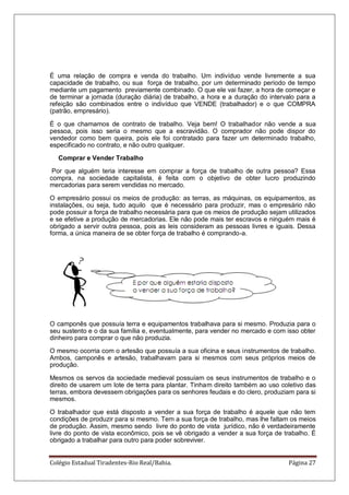 Colégio Estadual Tiradentes-Rio Real/Bahia. Página 27
É uma relação de compra e venda do trabalho. Um indivíduo vende livremente a sua
capacidade de trabalho, ou sua força de trabalho, por um determinado período de tempo
mediante um pagamento previamente combinado. O que ele vai fazer, a hora de começar e
de terminar a jornada (duração diária) de trabalho, a hora e a duração do intervalo para a
refeição são combinados entre o indivíduo que VENDE (trabalhador) e o que COMPRA
(patrão, empresário).
É o que chamamos de contrato de trabalho. Veja bem! O trabalhador não vende a sua
pessoa, pois isso seria o mesmo que a escravidão. O comprador não pode dispor do
vendedor como bem queira, pois ele foi contratado para fazer um determinado trabalho,
especificado no contrato, e não outro qualquer.
Comprar e Vender Trabalho
Por que alguém teria interesse em comprar a força de trabalho de outra pessoa? Essa
compra, na sociedade capitalista, é feita com o objetivo de obter lucro produzindo
mercadorias para serem vendidas no mercado.
O empresário possui os meios de produção: as terras, as máquinas, os equipamentos, as
instalações, ou seja, tudo aquilo que é necessário para produzir, mas o empresário não
pode possuir a força de trabalho necessária para que os meios de produção sejam utilizados
e se efetive a produção de mercadorias. Ele não pode mais ter escravos e ninguém mais é
obrigado a servir outra pessoa, pois as leis consideram as pessoas livres e iguais. Dessa
forma, a única maneira de se obter força de trabalho é comprando-a.
O camponês que possuía terra e equipamentos trabalhava para si mesmo. Produzia para o
seu sustento e o da sua família e, eventualmente, para vender no mercado e com isso obter
dinheiro para comprar o que não produzia.
O mesmo ocorria com o artesão que possuía a sua oficina e seus instrumentos de trabalho.
Ambos, camponês e artesão, trabalhavam para si mesmos com seus próprios meios de
produção.
Mesmos os servos da sociedade medieval possuíam os seus instrumentos de trabalho e o
direito de usarem um lote de terra para plantar. Tinham direito também ao uso coletivo das
terras, embora devessem obrigações para os senhores feudais e do clero, produziam para si
mesmos.
O trabalhador que está disposto a vender a sua força de trabalho é aquele que não tem
condições de produzir para si mesmo. Tem a sua força de trabalho, mas lhe faltam os meios
de produção. Assim, mesmo sendo livre do ponto de vista jurídico, não é verdadeiramente
livre do ponto de vista econômico, pois se vê obrigado a vender a sua força de trabalho. É
obrigado a trabalhar para outro para poder sobreviver.
 