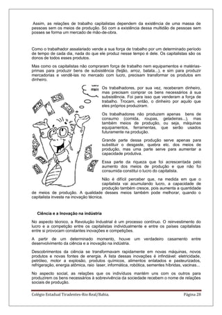 Colégio Estadual Tiradentes-Rio Real/Bahia. Página 28
Assim, as relações de trabalho capitalistas dependem da existência de uma massa de
pessoas sem os meios de produção. Só com a existência dessa multidão de pessoas sem
posses se forma um mercado de mão-de-obra.
Como o trabalhador assalariado vende a sua força de trabalho por um determinado período
de tempo de cada dia, nada do que ele produz nesse tempo é dele. Os capitalistas são os
donos de todos esses produtos.
Mas como os capitalistas não compraram força de trabalho nem equipamentos e matérias-
primas para produzir bens de subsistência (feijão, arroz, batata...), e sim para produzir
mercadorias e vendê-las no mercado com lucro, precisam transformar os produtos em
dinheiro.
Os trabalhadores, por sua vez, receberam dinheiro,
mas precisam comprar os bens necessários à sua
subsistência. Foi para isso que venderam a força de
trabalho. Trocam, então, o dinheiro por aquilo que
eles próprios produziram.
Os trabalhadores não produzem apenas bens de
consumo (comida, roupas, geladeiras...), mas
também meios de produção, ou seja, máquinas
equipamentos, ferramentas, que serão usados
futuramente na produção.
Grande parte dessa produção serve apenas para
substituir o desgaste, quebra etc. dos meios de
produção, mas uma parte serve para aumentar a
capacidade produtiva.
Essa parte da riqueza que foi acrescentada pelo
aumento dos meios de produção e que não foi
consumida constitui o lucro do capitalista.
Não é difícil perceber que, na medida em que o
capitalista vai acumulando lucro, a capacidade de
produção também cresce, pois aumenta a quantidade
de meios de produção. A qualidade desses meios também pode melhorar, quando o
capitalista investe na inovação técnica.
Ciência e a Inovação na indústria
No aspecto técnico, a Revolução Industrial é um processo contínuo. O reinvestimento do
lucro e a competição entre os capitalistas individualmente e entre os países capitalistas
entre si provocam constantes inovações e competições.
A partir de um determinado momento, houve um verdadeiro casamento entre
desenvolvimento da ciência e a inovação na indústria.
Descobrimentos da ciência se transformavam rapidamente em novas máquinas, novos
produtos e novas fontes de energia. A lista dessas inovações é infindável: eletricidade,
petróleo, motor a explosão, produtos químicos, alimentos enlatados e pasteurizados,
refrigeração, energia atômica, raio laser, informática, robótica, sementes híbridas, vacinas...
No aspecto social, as relações que os indivíduos mantém uns com os outros para
produzirem os bens necessários à sobrevivência da sociedade recebem o nome de relações
sociais de produção.
 
