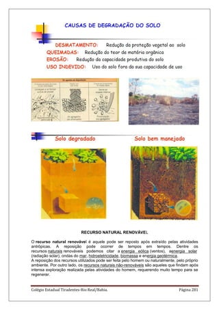 Colégio Estadual Tiradentes-Rio Real/Bahia. Página 281
RECURSO NATURAL RENOVÁVEL
O recurso natural renovável é aquele pode ser reposto após extraído pelas atividades
antrópicas. A reposição pode ocorrer de tempos em tempos. Dentre os
recursos naturais renováveis podemos citar a energia eólica (ventos), aenergia solar
(radiação solar), ondas do mar, hidroeletricidade, biomassa e energia geotérmica.
A reposição dos recursos utilizados pode ser feita pelo homem ou naturalmente, pelo próprio
ambiente. Por outro lado, os recursos naturais não-renováveis são aqueles que findam após
intensa exploração realizada pelas atividades do homem, requerendo muito tempo para se
regenerar.
 