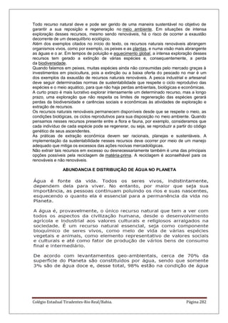 Colégio Estadual Tiradentes-Rio Real/Bahia. Página 282
Todo recurso natural deve e pode ser gerido de uma maneira sustentável no objetivo de
garantir a sua reposição e regeneração no meio ambiente. Em situações de intensa
exploração desses recursos, mesmo sendo renováveis, há o risco de ocorrer a exaustão
decorrente de um desequilíbrio ecológico.
Além dos exemplos citados no início do texto, os recursos naturais renováveis abrangem
organismos vivos, como por exemplo, os peixes e as plantas, e numa visão mais abrangente
as águas e o ar. Em tempos de poluição e aquecimento global, a intensa exploração desses
recursos tem gerado a extinção de várias espécies e, consequentemente, a perda
da biodiversidade.
Quando falamos em peixes, muitas espécies ainda não consumidas pelo mercado graças à
investimentos em piscicultura, pois a extinção ou a baixa oferta do pescado no mar é um
dos exemplos da exaustão de recursos naturais renováveis. A pesca industrial e artesanal
deve seguir determinadas normas de sustentabilidade que respeite o ciclo reprodutivo das
espécies e o meio aquático, para que não haja perdas ambientais, biológicas e econômicas.
A curto prazo é mais lucrativo explorar intensamente um determinado recurso, mas a longo
prazo, uma exploração que não respeita os limites de regeneração das espécies gerará
perdas da biodiversidade e carências sociais e econômicas às atividades de exploração e
extração de recursos.
Os recursos naturais renováveis permanecem disponíveis desde que se respeite o meio, as
condições biológicas, os ciclos reprodutivos para sua disposição no meio ambiente. Quando
pensamos nesses recursos presente entre a flora e fauna, por exemplo, consideramos que
cada indivíduo de cada espécie pode se regenerar, ou seja, se reproduzir a partir do código
genético de seus ascendentes.
As práticas de extração econômica devem ser racionais, planejas e sustentáveis. A
implementação da sustentabilidade nesses recursos deve ocorrer por meio de um manejo
adequado que mitiga os excessos das ações nocivas mercadológicas.
Não extrair tais recursos em excesso ou desnecessariamente também é uma das principais
opções possíveis pela reciclagem de matéria-prima. A reciclagem é aconselhável para os
renováveis e não renováveis.
ABUNDANCIA E DISTRIBUIÇÃO DE ÁGUA NO PLANETA
 