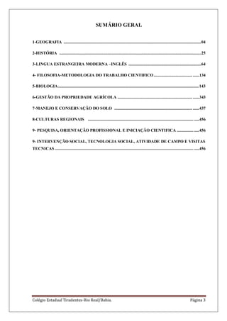 Colégio Estadual Tiradentes-Rio Real/Bahia. Página 3
SUMÁRIO GERAL
1-GEOGRAFIA .............................................................................................................................04
2-HISTÓRIA .................................................................................................................................25
3-LINGUA ESTRANGEIRA MODERNA –INGLÊS ..................................................................64
4- FILOSOFIA-METODOLOGIA DO TRABALHO CIENTIFICO................................... ......134
5-BIOLOGIA................................................................................................................................143
6-GESTÃO DA PROPRIEDADE AGRÍCOLA .................................................................... ......343
7-MANEJO E CONSERVAÇÃO DO SOLO ....................................................................... ......437
8-CULTURAS REGIONAIS .....................................................................................................456
9- PESQUISA, ORIENTAÇÃO PROFISSIONAL E INICIAÇÃO CIENTIFICA ....................456
9- INTERVENÇÃO SOCIAL, TECNOLOGIA SOCIAL, ATIVIDADE DE CAMPO E VISITAS
TECNICAS ...................................................................................................................................456
 