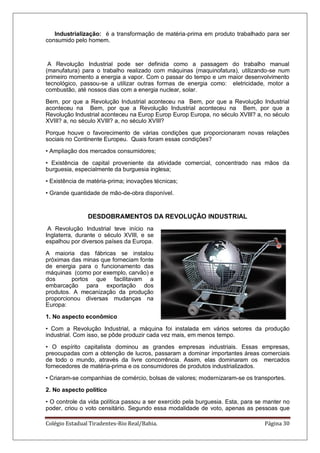 Colégio Estadual Tiradentes-Rio Real/Bahia. Página 30
Industrialização: é a transformação de matéria-prima em produto trabalhado para ser
consumido pelo homem.
A Revolução Industrial pode ser definida como a passagem do trabalho manual
(manufatura) para o trabalho realizado com máquinas (maquinofatura), utilizando-se num
primeiro momento a energia a vapor. Com o passar do tempo e um maior desenvolvimento
tecnológico, passou-se a utilizar outras formas de energia como: eletricidade, motor a
combustão, até nossos dias com a energia nuclear, solar.
Bem, por que a Revolução Industrial aconteceu na Bem, por que a Revolução Industrial
aconteceu na Bem, por que a Revolução Industrial aconteceu na Bem, por que a
Revolução Industrial aconteceu na Europ Europ Europ Europa, no século XVIII? a, no século
XVIII? a, no século XVIII? a, no século XVIII?
Porque houve o favorecimento de várias condições que proporcionaram novas relações
sociais no Continente Europeu. Quais foram essas condições?
• Ampliação dos mercados consumidores;
• Existência de capital proveniente da atividade comercial, concentrado nas mãos da
burguesia, especialmente da burguesia inglesa;
• Existência de matéria-prima; inovações técnicas;
• Grande quantidade de mão-de-obra disponível.
DESDOBRAMENTOS DA REVOLUÇÃO INDUSTRIAL
A Revolução Industrial teve início na
Inglaterra, durante o século XVIII, e se
espalhou por diversos países da Europa.
A maioria das fábricas se instalou
próximas das minas que forneciam fonte
de energia para o funcionamento das
máquinas (como por exemplo, carvão) e
dos portos que facilitavam a
embarcação para exportação dos
produtos. A mecanização da produção
proporcionou diversas mudanças na
Europa:
1. No aspecto econômico
• Com a Revolução Industrial, a máquina foi instalada em vários setores da produção
industrial. Com isso, se pôde produzir cada vez mais, em menos tempo.
• O espírito capitalista dominou as grandes empresas industriais. Essas empresas,
preocupadas com a obtenção de lucros, passaram a dominar importantes áreas comerciais
de todo o mundo, através da livre concorrência. Assim, elas dominaram os mercados
fornecedores de matéria-prima e os consumidores de produtos industrializados.
• Criaram-se companhias de comércio, bolsas de valores; modernizaram-se os transportes.
2. No aspecto político
• O controle da vida política passou a ser exercido pela burguesia. Esta, para se manter no
poder, criou o voto censitário. Segundo essa modalidade de voto, apenas as pessoas que
 