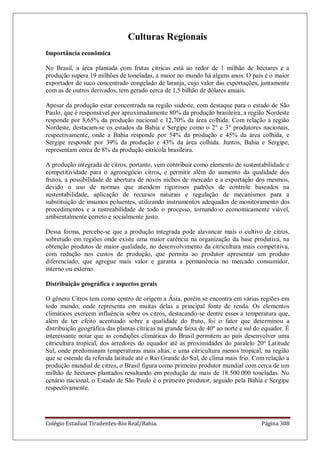 Colégio Estadual Tiradentes-Rio Real/Bahia. Página 308
Culturas Regionais
Importância econômica
No Brasil, a área plantada com frutas cítricas está ao redor de 1 milhão de hectares e a
produção supera 19 milhões de toneladas, a maior no mundo há alguns anos. O país é o maior
exportador de suco concentrado congelado de laranja, cujo valor das exportações, juntamente
com as de outros derivados, tem gerado cerca de 1,5 bilhão de dólares anuais.
Apesar da produção estar concentrada na região sudeste, com destaque para o estado de São
Paulo, que é responsável por aproximadamente 80% da produção brasileira, a região Nordeste
responde por 8,65% da produção nacional e 12,70% da área colhida. Com relação à região
Nordeste, destacam-se os estados da Bahia e Sergipe como o 2° e 3° produtores nacionais,
respectivamente, onde a Bahia responde por 54% da produção e 45% da área colhida, e
Sergipe responde por 39% da produção e 43% da área colhida. Juntos, Bahia e Sergipe,
representam cerca de 8% da produção citrícola brasileira.
A produção integrada de citros, portanto, vem contribuir como elemento de sustentabilidade e
competitividade para o agronegócio citros, e permitir além do aumento da qualidade dos
frutos, a possibilidade de abertura de novos nichos de mercado e a exportação dos mesmos,
devido o uso de normas que atendem rigorosos padrões de controle baseados na
sustentabilidade, aplicação de recursos naturais e regulação de mecanismos para a
substituição de insumos poluentes, utilizando instrumentos adequados de monitoramento dos
procedimentos e a rastreabilidade de todo o processo, tornando-o economicamente viável,
ambientalmente correto e socialmente justo.
Dessa forma, percebe-se que a produção integrada pode alavancar mais o cultivo de citros,
sobretudo em regiões onde existe uma maior carência na organização da base produtiva, na
obtenção produtos de maior qualidade, no desenvolvimento da citricultura mais competitiva,
com redução nos custos de produção, que permita ao produtor apresentar um produto
diferenciado, que agregue mais valor e garanta a permanência no mercado consumidor,
interno ou externo.
Distribuição geográfica e aspectos gerais
O gênero Citros tem como centro de origem a Ásia, porém se encontra em várias regiões em
todo mundo, onde representa em muitas delas a principal fonte de renda. Os elementos
climáticos exercem influência sobre os citros, destacando-se dentre esses a temperatura que,
além de ter efeito acentuado sobre a qualidade do fruto, foi o fator que determinou a
distribuição geográfica das plantas cítricas na grande faixa de 40º ao norte e sul do equador. É
interessante notar que as condições climáticas do Brasil permitem ao país desenvolver uma
citricultura tropical, dos arredores do equador até as proximidades do paralelo 20º Latitude
Sul, onde predominam temperaturas mais altas, e uma citricultura menos tropical, na região
que se estende da referida latitude até o Rio Grande do Sul, de clima mais frio. Com relação a
produção mundial de citros, o Brasil figura como primeiro produtor mundial com cerca de um
milhão de hectares plantados resultando em produção de mais de 18.500.000 toneladas. No
cenário nacional, o Estado de São Paulo é o primeiro produtor, seguido pela Bahia e Sergipe
respectivamente.
 