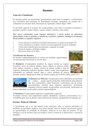 Colégio Estadual Tiradentes-Rio Real/Bahia. Página 309
Insumos
O que são e Classificação
Os insumos podem ser classificados genericamente como todas as despesas e investimentos
que contribuem para formação de determinado resultado, mercadoria ou produto até o
acabamento ou consumo final. (Dicionário do Agrônomo, Editora Rígel, 1999).
Na atividade agrícola os insumos são compreendidos como todos os produtos necessários à
produção vegetal e animal: adubos, vacinas, tratores, sementes, entre outros.
Para serem considerados como insumos alternativos e serem aceitos na agricultura
agroecológica, todos os produtos e substâncias ( químicos, orgânicos, biológicos ou naturais)
devem atender os seguintes requisitos:
Terem mínima ou nenhuma toxicidade (pertencentes ao grupo toxicológico IV).
Terem eficiência no combate a insetos ou microorganismos nocivos às plantas.
Terem custo reduzido para sua aquisição e emprego no campo.
Serem de manejo e aplicação simples
Devem ser fáceis de se obter.
Classificação dos Insumos:
Os insumos independentemente do sistema de produção (agroecológico
ou convencional) classificam-se em três tipos:
1) Biológicos: Compreendem produtos de origem animal ou vegetal.
Exemplos: restos de culturas (palhas, ramos, folhas) ou estercos usados
como adubos, sementes e mudas, extratos de plantas (caldas à base de
vegetais), fertilizantes orgânicos líquidos, adubos verdes, microorganismos
encontrados no ambiente natural, algas e outros produtos de origem
marinha, resíduos industriais do abate de animais (sangue, pó de chifres, pêlos, penas, etc.).
2) Químicos ou Minerais: Compreendem tanto substâncias provenientes
de rochas, quanto aquelas produzidas artificialmente pela indústria.
São eles: temofosfatos, caldas bordalesa e sulfocálcica, pós de rochas,
micronutrientes, calcários (para calagem), agrotóxicos, fertilizantes
altamente solúveis (usados na agricultura convencional), fertilizantes de
baixa solubilidade (aceitos pelas correntes agroecológicas).
3) Mecânicos: Compreendem máquinas e equipamentos agrícolas.
Exemplos: tratores e seus implementos (arados, adubadoras, roçadoras, pulverizadores, etc.),
Armadilhas para insetos, plásticos para cobertura de canteiros, equipamento de irrigação, etc.
Insumos: Modos de Utilização
A classificação, por si só, não fornece pistas suficientes sobre os insumos permitidos ou
proibidos na agricultura orgânica. Isso ocorre porque, tanto no modelo convencional quanto
no agroecológico de produção de alimentos, utiliza-se os três tipos de insumos. O que
distingue o uso de insumos entre um modelo e outro é o modo de se desenvolver o sistema de
produção.
 